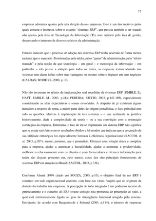 12
empresas adotantes quanto pela alta direção dessas empresas. Este é um dos motivos pelos
quais cresceu o interesse sobre o assunto “sistemas ERP”, que passou também a ser tratado
não apenas pela área de Tecnologia da Informação (TI), mas também pela área de gestão,
despertando o interesse de diversos teóricos da administração.
Estudos indicam que o processo de adoção dos sistemas ERP tenha ocorrido de forma menos
racional que o esperado. Pressionadas pela mídia, pelos “gurus” de administração, pelo “efeito
manada” e pela noção de que tecnologia – em geral – e tecnologia da informação – em
particular – vão prover a solução para todos os males, as empresas teriam adotado tais
sistemas sem claras idéias sobre suas vantagens ou mesmo sobre o impacto em seus negócios
(CALDAS; WOOD JR.,2000, p.10).
Não são incomuns os relatos de implantações mal sucedidas de sistemas ERP (UMBLE, E.;
HAFT; UMBLE, M., 2003, p.244; PEREIRA; RICCIO, 2003, p.147-169), especialmente
considerando as altas expectativas e somas envolvidas. A despeito de já existirem alguns
trabalhos a respeito do tema, a maior parte deles de origem jornalística, o foco principal tem
sido as questões relativas à implantação de tais sistemas – o que realmente se justifica
historicamente, dada a complexidade da tarefa – ou a sua correlação com a orientação
estratégica da empresa. Entretanto, o fato de ter-se implantado um sistema ERP não significa
que se esteja satisfeito com os resultados obtidos e há estudos que indicam que a percepção de
sua utilidade estratégica foi especialmente limitada à eficiência organizacional (SACCOL et
al, 2003, p.207), menor, portanto, que o prometido. Oferecer uma solução única e completa
para a empresa, ajudar a aumentar a lucratividade, ajudar a aumentar a produtividade,
melhorar o relacionamento com os clientes e com fornecedores e oferecer informação para
todos são slogans presentes em, pelo menos, cinco dos oito principais fornecedores de
sistemas ERP em atuação no Brasil (SACCOL, 2003, p.336).
Conforme Alsené (1999 citado por SOUZA, 2000, p.10), o objetivo final de um ERP é
construir um todo organizacional coerente, com base nas várias funções que se originam da
divisão do trabalho nas empresas. A percepção do todo integrado é um poderoso recurso de
gerenciamento e o conceito do ERP trouxe consigo esta promessa de percepção do todo, a
qual está intrinsecamente ligada ao grau de abrangência funcional atingido pelo sistema.
Entretanto, de acordo com Bergamaschi e Reinard (2003, p.114), o número de empresas
 