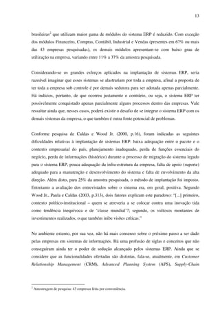 13
brasileiras2
que utilizam maior gama de módulos do sistema ERP é reduzido. Com exceção
dos módulos Financeiro, Compras, Contábil, Industrial e Vendas (presentes em 67% ou mais
das 43 empresas pesquisadas), os demais módulos apresentam-se com baixo grau de
utilização na empresa, variando entre 11% a 37% da amostra pesquisada.
Considerando-se os grandes esforços aplicados na implantação de sistemas ERP, seria
razoável imaginar que esses sistemas se alastrariam por toda a empresa, afinal a proposta de
ter toda a empresa sob controle é por demais sedutora para ser adotada apenas parcialmente.
Há indícios, portanto, de que ocorreu justamente o contrário, ou seja, o sistema ERP ter
possivelmente conquistado apenas parcialmente alguns processos dentro das empresas. Vale
ressaltar ainda que, nesses casos, poderá existir o desafio de se integrar o sistema ERP com os
demais sistemas da empresa, o que também é outra fonte potencial de problemas.
Conforme pesquisa de Caldas e Wood Jr. (2000, p.16), foram indicadas as seguintes
dificuldades relativas à implantação de sistemas ERP: baixa adequação entre o pacote e o
contexto empresarial do país, planejamento inadequado, perda de funções essenciais do
negócio, perda de informações (histórico) durante o processo de migração do sistema legado
para o sistema ERP, pouca adequação da infra-estrutura da empresa, falta de apoio (suporte)
adequado para a manutenção e desenvolvimento do sistema e falta de envolvimento da alta
direção. Além disto, para 25% da amostra pesquisada, o método de implantação foi imposto.
Entretanto a avaliação dos entrevistados sobre o sistema era, em geral, positiva. Segundo
Wood Jr., Paula e Caldas (2003, p.313), dois fatores explicam este paradoxo: “[...] primeiro,
contexto político-institucional – quem se atreveria a se colocar contra uma inovação tida
como tendência inequívoca e de ‘classe mundial’?; segundo, os vultosos montantes de
investimentos realizados, o que também inibe visões críticas.”
No ambiente externo, por sua vez, não há mais consenso sobre o próximo passo a ser dado
pelas empresas em sistemas de informações. Há uma profusão de siglas e conceitos que não
conseguiram ainda ter o poder de sedução alcançado pelos sistemas ERP. Ainda que se
considere que as funcionalidades ofertadas são distintas, fala-se, atualmente, em Customer
Relationship Management (CRM), Advanced Planning System (APS), Supply-Chain
2
Amostragem de pesquisa: 43 empresas feita por conveniência.
 