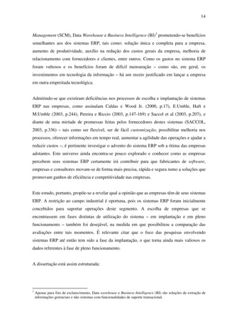 14
Management (SCM), Data Warehouse e Business Intelligence (BI)3
prometendo-se benefícios
semelhantes aos dos sistemas ERP, tais como: solução única e completa para a empresa,
aumento de produtividade, auxílio na redução dos custos gerais da empresa, melhoria de
relacionamento com fornecedores e clientes, entre outros. Como os gastos no sistema ERP
foram vultosos e os benefícios foram de difícil mensuração – como são, em geral, os
investimentos em tecnologia da informação – há um receio justificado em lançar a empresa
em outra empreitada tecnológica.
Admitindo-se que existiram deficiências nos processos de escolha e implantação de sistemas
ERP nas empresas, como assinalam Caldas e Wood Jr. (2000, p.17), E.Umble, Haft e
M.Umble (2003, p.244), Pereira e Riccio (2003, p.147-169) e Saccol et al (2003, p.207), e
diante de uma miríade de promessas feitas pelos fornecedores destes sistemas (SACCOL,
2003, p.336) – tais como ser flexível, ser de fácil customização, possibilitar melhoria nos
processos, oferecer informações em tempo real, aumentar a agilidade das operações e ajudar a
reduzir custos –, é pertinente investigar o advento do sistema ERP sob a ótima das empresas
adotantes. Este universo ainda encontra-se pouco explorado e conhecer como as empresas
percebem seus sistemas ERP certamente irá contribuir para que fabricantes de software,
empresas e consultores movam-se de forma mais precisa, rápida e segura rumo a soluções que
promovam ganhos de eficiência e competitividade nas empresas.
Este estudo, portanto, propõe-se a revelar qual a opinião que as empresas têm de seus sistemas
ERP. A restrição ao campo industrial é oportuna, pois os sistemas ERP foram inicialmente
concebidos para suportar operações deste segmento. A escolha de empresas que se
encontrassem em fases distintas de utilização do sistema – em implantação e em pleno
funcionamento – também foi desejável, na medida em que possibilitou a comparação das
avaliações entre tais momentos. É relevante citar que o foco das pesquisas envolvendo
sistemas ERP até então tem sido a fase da implantação, o que torna ainda mais valiosos os
dados referentes à fase de pleno funcionamento.
A dissertação está assim estruturada:
3
Apenas para fins de esclarecimento, Data warehouse e Business Intelligence (BI) são soluções de extração de
informações gerenciais e não sistemas com funcionalidades de suporte transacional.
 
