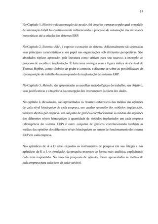 15
No Capítulo 1, Histórico da automação da gestão, foi descrito o processo pelo qual o modelo
de automação fabril foi continuamente influenciando o processo de automação das atividades
burocráticas até a criação dos sistemas ERP.
No Capítulo 2, Sistemas ERP, é exposto o conceito do sistema. Adicionalmente são apontadas
suas principais características e seu papel nas organizações sob diferentes perspectivas. São
abordados tópicos apontados pela literatura como críticos para seu sucesso, a exemplo do
processo de escolha e implantação. É feita uma analogia com a figura mítica do Leviatã de
Thomas Hobbes, como símbolo de poder e controle, e discorre-se sobre as possibilidades de
recomposição do trabalho humano quando da implantação de sistemas ERP.
No Capítulo 3, Método, são apresentadas as escolhas metodológicas do trabalho, seu objetivo,
suas justificativas e a trajetória da concepção dos instrumentos à coleta dos dados.
No capítulo 4, Resultados, são apresentados os resumos estatísticos das médias das opiniões
de cada nível hierárquico de cada empresa, um quadro resumido dos módulos implantados,
também abertos por empresa, um conjunto de gráficos correlacionando as médias das opiniões
dos diferentes níveis hierárquicos à quantidade de módulos implantados em cada empresa
(abrangência do sistema ERP) e outro conjunto de gráficos correlacionando também as
médias das opiniões dos diferentes níveis hierárquicos ao tempo de funcionamento do sistema
ERP em cada empresa.
Nos apêndices de A a D estão expostos os instrumentos de pesquisa em sua íntegra e nos
apêndices de E a I, os resultados da pesquisa expostos de forma mais analítica, explicitando
cada item respondido. No caso das pesquisas de opinião, foram apresentadas as médias de
cada empresa para cada item de cada variável.
 