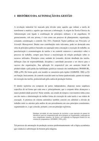 1 HISTÓRICO DA AUTOMAÇÃO DA GESTÃO
A revolução industrial foi marcada pela divisão entre aqueles que tinham a tarefa de
transformar a matéria e aqueles que tratavam a informação. A origem da Teoria Clássica da
Administração está ligada à combinação de princípios militares e de engenharia. O
gerenciamento, sob este prisma, é visto como um processo de planejamento, organização,
comando, coordenação e controle. Em 1911, Frederick Taylor publicou seu Principles of
Scientific Management. Dentre suas contribuições mais relevantes, pode ser destacada uma
série de princípios práticos baseados na separação entre concepção e execução do trabalho, na
parcelarização e cronometragem de tarefas e no controle ostensivo e autocrático sobre o
processo de trabalho, sempre para buscar a maximização da relação produção sobre os
recursos utilizados. Princípios como unidade de comando, divisão detalhada das tarefas,
definição clara de responsabilidade, disciplina e autoridade passaram a ser chaves para o
sucesso das organizações. Sua aplicação foi responsável por um aumento brutal de
produtividade e pela perda das habilidades genéricas manuais dos trabalhadores (WOOD JR.,
2000, p.99). De forma geral, este modelo se caracteriza pela rigidez (LOJKINE, 2002, p.32)
em função, basicamente, do controle exercido tanto na forma (padronizada), quanto no tempo
de execução das tarefas, potencializado pela cadeia de produção fordista.
O ideário taylorista era composto de partes independentes, dispostas numa seqüência
específica de tal forma que cada uma e, principalmente, que o conjunto delas alcançasse a
maior produtividade possível. Neste sentido, seu estudo de tempos e movimentos tinha como
um dos meios a determinação da melhor forma de execução de cada tarefa e sua ordem de
execução. A premissa do sistema automático também consiste em substituir a divisão de
trabalho entre os artesãos pela análise de um procedimento em seus princípios constituintes,
segmentando-os, o que coincide, portanto, com um princípio taylorista.
Qualquer atividade, de uma transação de escritório a uma operação de pintura de
automóvel, para ser computadorizada, deve primeiro ser fragmentada e analisada em
seus componentes menores, de forma a ser traduzida na linguagem binária de um
sistema de computadores. (ZUBOFF, 1994, p.82).
Tal processo de automação da produção ocorreu predominantemente sob a lógica econômica
que conduziu à substituição do homem pela máquina.
 