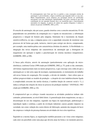 17
O constrangimento mais forte que leva os patrões a uma concepção estreita da
automação é, provavelmente, a lógica econômica que enquadra todos os seus atos.
Muito frequentemente, novas despesas em tecnologia devem ser justificadas
unicamente com uma substituição capital/trabalho. Em geral, sustenta-se que toda
contribuição de um operador humano deve ser transferida para o funcionamento
automático da máquina. A palavra de ordem dos quadros dirigentes é reduzir o
número de pessoal. (LOJKINE, 2002, p.245).
O conceito de automação, não por acaso, guarda simetrias com o conceito mecanicista. O viés
preponderante nos primórdios da computação era o vigente no mecanicismo: a substituição
progressiva e integral do homem pela máquina. Entretanto há o incremento da função
sensitivo-reflexiva, ou seja, a máquina passa a ter a capacidade crescente de monitorar seus
processos de tal forma que pode, inclusive, intervir para corrigir um desvio, compensando,
por exemplo, uma matéria-prima com características distintas da anterior. A flexibilidade e a
integração das novas máquinas são características da automação que a distinguem do
maquinismo em oposição à rigidez e parcelarização do sistema mecânico (maquinismo).
(LOJKINE, 2002, p.108).
A busca pela eficácia, através da automação (particularmente com aplicação da micro-
eletrônica), conforme Coriat (1990 citado por LOJKINE, 2002, p. 37), pode se dar, entretanto,
sob formas organizacionais mais ou menos progressivas, o que converge com a idéia de que a
automação per se não seria capaz de recompor, espontaneamente, os instrumentos de trabalho
sob novas formas de cooperação. Por exemplo, a divisão do trabalho – fator crítico para se
atribuir progressividade ao modelo de produção – a despeito de estar indubitavelmente ligada
à complexidade crescente das tarefas técnicas, é também função do contexto social e “[...]
indica a refração das relações de classe no processo de produção imediato.” (NAVILLE, 1963
citado por LOJKINE, 2002, p. 42).
É compreensível que os esforços visando mecanizar as atividades produtivas tenham sido
centrados, primeiramente, ao nível fabril direto. A generalização deste maquinismo, ou seja, a
disseminação do uso das máquinas, seguindo sua lógica de especialização, padronização e
reprodução rígida e contínua, a partir da revolução industrial, causou grandes impactos na
sociedade, tais como: redução dos custos diretos de fabricação, aumento das margens de lucro
das empresas e redução da presença humana em atividades de risco e/ou repetitivas.
Seguindo-se a mesma lógica, as organizações também passaram a ser vistas como máquinas;
cada setor era percebido como uma peça que deveria atuar da forma e no momento precisos.
 