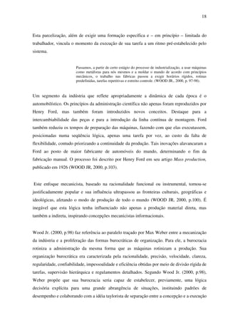 18
Esta parcelização, além de exigir uma formação específica e – em princípio – limitada do
trabalhador, vincula o momento da execução de sua tarefa a um ritmo pré-estabelecido pelo
sistema.
Passamos, a partir de certo estágio do processo de industrialização, a usar máquinas
como metáforas para nós mesmos e a moldar o mundo de acordo com princípios
mecânicos, o trabalho nas fábricas passou a exigir horários rígidos, rotinas
predefinidas, tarefas repetitivas e estreito controle. (WOOD JR., 2000, p. 97-98).
Um segmento da indústria que reflete apropriadamente a dinâmica de cada época é o
automobilístico. Os princípios da administração científica não apenas foram reproduzidos por
Henry Ford, mas também foram introduzidos novos conceitos. Destaque para a
intercambiabilidade das peças e para a introdução da linha contínua de montagem. Ford
também reduziu os tempos de preparação das máquinas, fazendo com que elas executassem,
posicionadas numa seqüência lógica, apenas uma tarefa por vez, ao custo da falta de
flexibilidade, contudo priorizando a continuidade da produção. Tais inovações alavancaram a
Ford ao posto de maior fabricante de automóveis do mundo, determinando o fim da
fabricação manual. O processo foi descrito por Henry Ford em seu artigo Mass production,
publicado em 1926 (WOOD JR, 2000, p.103).
Este enfoque mecanicista, baseado na racionalidade funcional ou instrumental, tornou-se
justificadamente popular e sua influência ultrapassou as fronteiras culturais, geográficas e
ideológicas, afetando o modo de produção de todo o mundo (WOOD JR, 2000, p.100). É
inegável que esta lógica tenha influenciado não apenas a produção material direta, mas
também a indireta, inspirando concepções mecanicistas informacionais.
Wood Jr. (2000, p.98) faz referência ao paralelo traçado por Max Weber entre a mecanização
da indústria e a proliferação das formas burocráticas de organização. Para ele, a burocracia
rotiniza a administração da mesma forma que as máquinas rotinizam a produção. Sua
organização burocrática era caracterizada pela racionalidade, precisão, velocidade, clareza,
regularidade, confiabilidade, impessoalidade e eficiência obtidas por meio de divisão rígida de
tarefas, supervisão hierárquica e regulamentos detalhados. Segundo Wood Jr. (2000, p.98),
Weber propõe que sua burocracia seria capaz de estabelecer, previamente, uma lógica
decisória explícita para uma grande abrangência de situações, instituindo padrões de
desempenho e colaborando com a idéia taylorista de separação entre a concepção e a execução
 