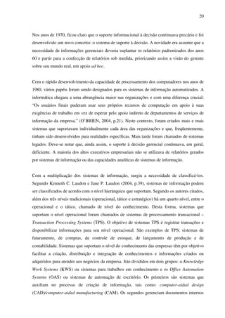 20
Nos anos de 1970, ficou claro que o suporte informacional à decisão continuava precário e foi
desenvolvido um novo conceito: o sistema de suporte à decisão. A novidade era assumir que a
necessidade de informações gerenciais deveria suplantar os relatórios padronizados dos anos
60 e partir para a confecção de relatórios sob medida, priorizando assim a visão do gerente
sobre seu mundo real, um apoio ad hoc.
Com o rápido desenvolvimento da capacidade de processamento dos computadores nos anos de
1980, vários papéis foram sendo designados para os sistemas de informação automatizados. A
informática chegara a uma abrangência maior nas organizações e com uma diferença crucial:
“Os usuários finais puderam usar seus próprios recursos de computação em apoio à suas
exigências de trabalho em vez de esperar pelo apoio indireto de departamentos de serviços de
informação da empresa.” (O’BRIEN, 2004, p.21). Neste contexto, foram criados mais e mais
sistemas que suportavam individualmente cada área das organizações e que, freqüentemente,
tinham sido desenvolvidos para realidades específicas. Mais tarde foram chamados de sistemas
legados. Deve-se notar que, ainda assim, o suporte à decisão gerencial continuava, em geral,
deficiente. A maioria dos altos executivos empresariais não se utilizava de relatórios gerados
por sistemas de informação ou das capacidades analíticas de sistemas de informação.
Com a multiplicação dos sistemas de informação, surgiu a necessidade de classificá-los.
Segundo Kenneth C. Laudon e Jane P. Laudon (2004, p.39), sistemas de informação podem
ser classificados de acordo com o nível hierárquico que suportam. Segundo os autores citados,
além dos três níveis tradicionais (operacional, tático e estratégico) há um quarto nível, entre o
operacional e o tático, chamado de nível do conhecimento. Desta forma, sistemas que
suportam o nível operacional foram chamados de sistemas de processamento transacional –
Transaction Processing Systems (TPS). O objetivo de sistemas TPS é registrar transações e
disponibilizar informações para seu nível operacional. São exemplos de TPS: sistemas de
faturamento, de compras, de controle de estoque, de lançamento de produção e de
contabilidade. Sistemas que suportam o nível do conhecimento das empresas têm por objetivo
facilitar a criação, distribuição e integração de conhecimentos e informações criados ou
adquiridos para atender aos negócios da empresa. São divididos em dois grupos: o Knowledge
Work Systems (KWS) ou sistemas para trabalhos em conhecimento e os Office Automation
Systems (OAS) ou sistemas de automação de escritório. Os primeiros são sistemas que
auxiliam no processo de criação de informação, tais como: computer-aided design
(CAD)/computer-aided manufacturing (CAM). Os segundos gerenciam documentos internos
 