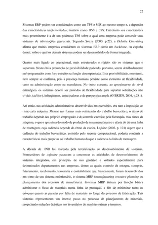22
Sistemas ERP podem ser considerados como um TPS e MIS ao mesmo tempo e, a depender
das características implementadas, também como DSS e ESS. Entretanto sua característica
mais proeminente é a de um poderoso TPS sobre o qual uma empresa pode construir seus
sistemas de informações gerenciais. Segundo Souza (2000, p.22), a Deloitte Consulting
afirma que muitas empresas consideram os sistemas ERP como um backbone, ou espinha
dorsal, sobre o qual os demais sistemas podem ser desenvolvidos de forma integrada.
Quanto mais ligado ao operacional, mais estruturados e rígidos são os sistemas que o
suportam. Nestes há a presunção de previsibilidade podendo, portanto, serem detalhadamente
pré-programados com foco estreito na função desempenhada. Esta previsibilidade, entretanto,
nem sempre se confirma, pois a presença humana persiste como elemento de flexibilidade,
tanto na administração como na manufatura. No outro extremo, ao aproximar-se do nível
estratégico, os sistemas devem ser providos de flexibilidade para suportar solicitações não
triviais (ad hoc), infreqüentes, antecipadoras e de perspectiva ampla (O’BRIEN, 2004, p.281).
Até então, nas atividades administrativas desenvolvidas em escritórios, era raro a imposição do
ritmo pela máquina. Mesmo nas formas mais rotinizadas do trabalho burocrático, o ritmo do
trabalho depende dos próprios empregados e do controle exercido pela hierarquia, mas nunca da
máquina, o que o aproxima do modo de produção de uma manufatura e o afasta do de uma linha
de montagem, cuja cadência depende do ritmo da esteira. Lojkine (2002, p. 174) sugere que a
cadência do trabalho burocrático, assistido pelo suporte computacional, poderia conduzir a
características mais propícias ao trabalho humano do que a cadência da linha de montagem.
A década de 1990 foi marcada pela terceirização do desenvolvimento de sistemas.
Fornecedores de software passaram a concentrar as atividades de desenvolvimento de
sistemas integrados, em princípio, de uso genérico e voltados especialmente para
determinados departamentos nas empresas, dentre as quais: controle de estoque, compras,
faturamento, recebimento, tesouraria e contabilidade que, basicamente, foram desenvolvidos
em torno de seu sistema embrionário, o sistema MRP (manufacturing resource planning ou
planejamento dos recursos de manufatura). Sistemas MRP tinham por função básica
administrar o fluxo de materiais numa linha de produção, a fim de minimizar tanto os
estoques quanto as paradas por falta de materiais ao longo do processo de fabricação. Tais
sistemas representaram um imenso passo no processo de planejamento de materiais,
propiciando reduções drásticas nos inventários de matérias-primas e insumos.
 
