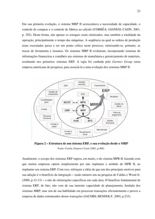 23
Em sua primeira evolução, o sistema MRP II acrescentava a necessidade de capacidade, o
controle de compras e o controle de fábrica ao cálculo (CORRÊA; GIANESI; CAON, 2001,
p. 392). Desta forma, não apenas os estoques eram otimizados, mas também a totalidade da
operação, principalmente o tempo das máquinas. A seqüência na qual as ordens de produção
eram executadas passa a ser um ponto crítico neste processo, otimizando-se, portanto, as
trocas de ferramenta e insumos. Os sistemas MRP II evoluíram, incorporando sistemas de
informações financeiras e contábeis aos sistemas de manufatura e gerenciamento de materiais,
resultando nos primeiros sistemas ERP. A sigla foi cunhada pelo Gartner Group (uma
empresa americana de pesquisa), para associá-la a uma evolução dos sistemas MRP II.
Figura 2 – Estrutura de um sistema ERP, e sua evolução desde o MRP
Fonte: Corrêa, Gianesi e Caon (2001, p.400).
Atualmente, o escopo dos sistemas ERP supera, em muito, o do sistema MPR II, fazendo com
que muitas empresas optem simplesmente por não implantar o módulo de MPR II, ao
implantar seu sistema ERP. Com isso, reforçam a idéia de que um dos principais motivos para
sua adoção é o benefício da integração – razão número um na pesquisa de Caldas e Wood Jr.
(2000, p.12-13) – e não de otimizações específicas em cada área. O benefício fundamental de
sistema ERP, de fato, não vem de sua inerente capacidade de planejamento, herdada dos
sistemas MRP, mas sim de sua habilidade em processar transações eficientemente e prover a
empresa de dados estruturados destas transações (JACOBS; BENDOLY, 2003, p.233).
 