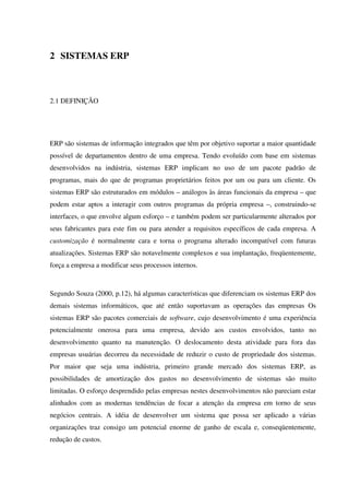 2 SISTEMAS ERP
2.1 DEFINIÇÃO
ERP são sistemas de informação integrados que têm por objetivo suportar a maior quantidade
possível de departamentos dentro de uma empresa. Tendo evoluído com base em sistemas
desenvolvidos na indústria, sistemas ERP implicam no uso de um pacote padrão de
programas, mais do que de programas proprietários feitos por um ou para um cliente. Os
sistemas ERP são estruturados em módulos – análogos às áreas funcionais da empresa – que
podem estar aptos a interagir com outros programas da própria empresa –, construindo-se
interfaces, o que envolve algum esforço – e também podem ser particularmente alterados por
seus fabricantes para este fim ou para atender a requisitos específicos de cada empresa. A
customização é normalmente cara e torna o programa alterado incompatível com futuras
atualizações. Sistemas ERP são notavelmente complexos e sua implantação, freqüentemente,
força a empresa a modificar seus processos internos.
Segundo Souza (2000, p.12), há algumas características que diferenciam os sistemas ERP dos
demais sistemas informáticos, que até então suportavam as operações das empresas Os
sistemas ERP são pacotes comerciais de software, cujo desenvolvimento é uma experiência
potencialmente onerosa para uma empresa, devido aos custos envolvidos, tanto no
desenvolvimento quanto na manutenção. O deslocamento desta atividade para fora das
empresas usuárias decorreu da necessidade de reduzir o custo de propriedade dos sistemas.
Por maior que seja uma indústria, primeiro grande mercado dos sistemas ERP, as
possibilidades de amortização dos gastos no desenvolvimento de sistemas são muito
limitadas. O esforço desprendido pelas empresas nestes desenvolvimentos não pareciam estar
alinhados com as modernas tendências de focar a atenção da empresa em torno de seus
negócios centrais. A idéia de desenvolver um sistema que possa ser aplicado a várias
organizações traz consigo um potencial enorme de ganho de escala e, conseqüentemente,
redução de custos.
 