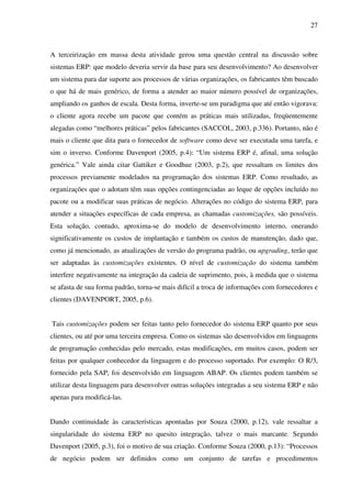 27
A terceirização em massa desta atividade gerou uma questão central na discussão sobre
sistemas ERP: que modelo deveria servir da base para seu desenvolvimento? Ao desenvolver
um sistema para dar suporte aos processos de várias organizações, os fabricantes têm buscado
o que há de mais genérico, de forma a atender ao maior número possível de organizações,
ampliando os ganhos de escala. Desta forma, inverte-se um paradigma que até então vigorava:
o cliente agora recebe um pacote que contém as práticas mais utilizadas, freqüentemente
alegadas como “melhores práticas” pelos fabricantes (SACCOL, 2003, p.336). Portanto, não é
mais o cliente que dita para o fornecedor de software como deve ser executada uma tarefa, e
sim o inverso. Conforme Davenport (2005, p.4): “Um sistema ERP é, afinal, uma solução
genérica.” Vale ainda citar Gattiker e Goodhue (2003, p.2), que ressaltam os limites dos
processos previamente modelados na programação dos sistemas ERP. Como resultado, as
organizações que o adotam têm suas opções contingenciadas ao leque de opções incluído no
pacote ou a modificar suas práticas de negócio. Alterações no código do sistema ERP, para
atender a situações específicas de cada empresa, as chamadas customizações, são possíveis.
Esta solução, contudo, aproxima-se do modelo de desenvolvimento interno, onerando
significativamente os custos de implantação e também os custos de manutenção, dado que,
como já mencionado, as atualizações de versão do programa padrão, ou upgrading, terão que
ser adaptadas às customizações existentes. O nível de customização do sistema também
interfere negativamente na integração da cadeia de suprimento, pois, à medida que o sistema
se afasta de sua forma padrão, torna-se mais difícil a troca de informações com fornecedores e
clientes (DAVENPORT, 2005, p.6).
Tais customizações podem ser feitas tanto pelo fornecedor do sistema ERP quanto por seus
clientes, ou até por uma terceira empresa. Como os sistemas são desenvolvidos em linguagens
de programação conhecidas pelo mercado, estas modificações, em muitos casos, podem ser
feitas por qualquer conhecedor da linguagem e do processo suportado. Por exemplo: O R/3,
fornecido pela SAP, foi desenvolvido em linguagem ABAP. Os clientes podem também se
utilizar desta linguagem para desenvolver outras soluções integradas a seu sistema ERP e não
apenas para modificá-las.
Dando continuidade às características apontadas por Souza (2000, p.12), vale ressaltar a
singularidade do sistema ERP no quesito integração, talvez o mais marcante. Segundo
Davenport (2005, p.3), foi o motivo de sua criação. Conforme Souza (2000, p.13): “Processos
de negócio podem ser definidos como um conjunto de tarefas e procedimentos
 