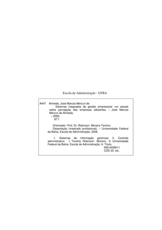 Escola de Administração - UFBA
A447 Almeida, José Marcos Mercuri de
Sistemas integrados de gestão empresarial: um estudo
sobre percepção das empresas adotantes. / José Marcos
Mercuri de Almeida.
– 2006.
87 f.
Orientador: Prof. Dr. Robinson Moreira Tenório.
Dissertação (mestrado profissional). – Universidade Federal
da Bahia. Escola de Administração, 2006.
1. Sistemas de informação gerencial. 2. Controle
administrativo. I. Tenório, Robinson Moreira. II. Universidade
Federal da Bahia. Escola de Administração. II. Título.
658.4038011
CDD 20. ed..
 