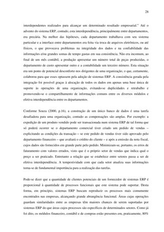 28
interdependentes realizados para alcançar um determinado resultado empresarial.” Até o
advento do sistema ERP, contudo, esta interdependência, principalmente entre departamentos,
era precária. Na melhor das hipóteses, cada departamento trabalhava com seu sistema
particular e a interface entre departamentos era feita via troca de arquivos eletrônicos, ou até
físicos, o que provocava problemas na integridade dos dados e na confiabilidade das
informações e/ou grandes somas de tempo gastas em sua consistência. Não era incomum, ao
final de um mês contábil, a produção apresentar um número total de peças produzidas, o
departamento de custo apresentar outro e a contabilidade um terceiro número. Esta situação
era um ponto de potencial desconforto nos dirigentes de uma organização, o que, certamente,
colaborou para que esses optassem pela adoção de sistemas ERP. A consistência gerada pela
integração foi possível graças à alocação de todos os dados em apenas uma base única de
suporte às operações de uma organização, evitando-se duplicidades e retrabalho e
promovendo-se o compartilhamento de informações comuns entre os diversos módulos e
efetiva interdependência entre os departamentos.
Conforme Souza (2000, p.16), a construção de um único banco de dados é uma tarefa
desafiadora para uma organização, contudo as compensações são amplas. Por exemplo: a
expedição de um produto vendido pode ser transacionada num sistema ERP de tal forma que
só poderá ocorrer se o departamento comercial tiver criado um pedido de vendas –
explicitando as condições da transação – se este pedido de vendas tiver sido aprovado pelo
departamento financeiro – que avaliará o crédito do cliente – e após a emissão da nota fiscal,
cujos dados são fornecidos em grande parte pelo pedido. Minimizam-se, portanto, os erros de
faturamento com valores errados, visto que é o próprio setor de vendas que indica qual o
preço a ser praticado. Entretanto a relação que se estabelece entre setores passa a ser de
efetiva interdependência. A tempestividade com que cada setor atualiza suas informações
torna-se de fundamental importância para a realização das tarefas.
Pode-se dizer que a quantidade de clientes potenciais de um fornecedor de sistemas ERP é
proporcional à quantidade de processos funcionais que este sistema pode suportar. Desta
forma, em princípio, sistemas ERP buscam reproduzir os processos mais comumente
encontrados nas empresas, alcançando grande abrangência funcional. Áreas cujas operações
guardam similaridades entre as empresas têm maiores chances de serem suportadas por
sistemas ERP do que áreas cujos processos são específicos de determinados setores. Como já
foi dito, os módulos financeiro, contábil e de compras estão presentes em, praticamente, 80%
 