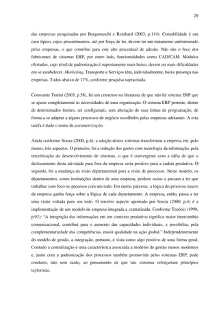 29
das empresas pesquisadas por Bergamaschi e Reinhard (2003, p.114). Contabilidade é um
caso típico, cujos procedimentos, até por força de lei, devem ter um tratamento uniformizado
pelas empresas, o que contribui para este alto percentual de adesão. Não são o foco dos
fabricantes de sistemas ERP, por outro lado, funcionalidades como CAD/CAM. Módulos
ofertados, cujo nível de padronização é supostamente mais baixo, devem ter mais dificuldades
em se estabelecer. Marketing, Transporte e Serviços têm, individualmente, baixa presença nas
empresas. Todos abaixo de 17%, conforme pesquisa supracitada.
Consoante Tonini (2003, p.58), há um consenso na literatura de que não há sistema ERP que
se ajuste completamente às necessidades de uma organização. O sistema ERP permite, dentre
de determinados limites, ser configurado, sem alteração de suas linhas de programação, de
forma a se adaptar a alguns processos de negócio escolhidos pelas empresas adotantes. A esta
tarefa é dado o nome de parametrização.
Ainda conforme Souza (2000, p.4), a adoção destes sistemas transformou a empresa em, pelo
menos, três aspectos. O primeiro, foi a redução dos gastos com tecnologia da informação, pela
terceirização do desenvolvimento de sistemas, o que é convergente com a idéia de que o
deslocamento desta atividade para fora da empresa seria positivo para a cadeia produtiva. O
segundo, foi a mudança da visão departamental para a visão de processos. Neste modelo, os
departamentos, como instituições dentro de uma empresa, perdem status e passam a ter que
trabalhar com foco no processo com um todo. Em outras palavras, a lógica do processo macro
da empresa ganha força sobre a lógica de cada departamento. A empresa, então, passa a ter
uma visão voltada para seu todo. O terceiro aspecto apontado por Souza (2000, p.4) é a
implementação de um modelo de empresa integrada e centralizada. Conforme Tenório (1998,
p.92): “A integração das informações em um contexto produtivo significa maior intercambio
comunicacional, contribui para o aumento das capacidades individuais, e possibilita, pela
complementariedade das competências, maior qualidade na ação global.” Independentemente
do modelo de gestão, a integração, portanto, é vista como algo positivo de uma forma geral.
Contudo a centralização é uma característica associada a modelos de gestão menos modernos
e, junto com a padronização dos processos também promovida pelos sistemas ERP, pode
conduzir, não sem razão, ao pensamento de que tais sistemas reforçariam princípios
tayloristas.
 