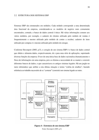 30
2.2 ESTRUTURA DOS SISTEMAS ERP
Sistemas ERP são estruturados em módulos. Cada módulo corresponde a uma determinada
área funcional da empresa, considerando-se os modelos de negócio mais comumente
encontrados, contudo, o banco de dados central é único. Há várias informações comuns aos
vários módulos, por exemplo, o cadastro de clientes utilizado pelo módulo de vendas é
frequentemente o mesmo utilizado pelo módulo de contas a receber; cadastro de itens
utilizado por compras é o mesmo utilizado pelo módulo de estoque.
Conforme Davenport (2005, p.5), o coração de um sistema ERP é o banco de dados central
que obtém e alimenta dados, respectivamente, de e para uma série de aplicações, suportando
diversas funções da empresa. O uso de uma única base de dados racionaliza dramaticamente o
fluxo de informações em uma empresa, pois se elimina a necessidade de se manter e consistir
diferentes bancos de dados, o que caracterizava os antigos sistemas legados. Há um jargão no
meio informático que atribui a esta última situação o termo “colcha de retalhos”, fazendo
referência ao trabalho necessário de se “costurar” (consistir) um sistema legado ao outro.
Figura 4 – Estrutura de um sistema ERP
Fonte: Davenport (2005, p.5)
 