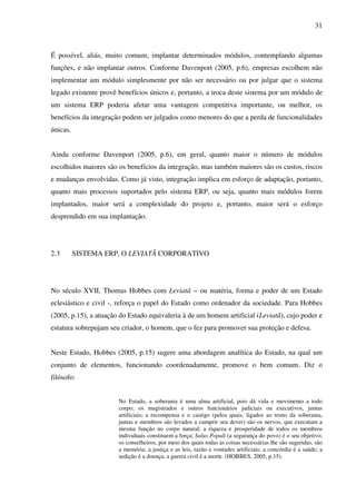 31
É possível, aliás, muito comum, implantar determinados módulos, contemplando algumas
funções, e não implantar outros. Conforme Davenport (2005, p.6), empresas escolhem não
implementar um módulo simplesmente por não ser necessário ou por julgar que o sistema
legado existente provê benefícios únicos e, portanto, a troca deste sistema por um módulo de
um sistema ERP poderia afetar uma vantagem competitiva importante, ou melhor, os
benefícios da integração podem ser julgados como menores do que a perda de funcionalidades
únicas.
Ainda conforme Davenport (2005, p.6), em geral, quanto maior o número de módulos
escolhidos maiores são os benefícios da integração, mas também maiores são os custos, riscos
e mudanças envolvidas. Como já visto, integração implica em esforço de adaptação, portanto,
quanto mais processos suportados pelo sistema ERP, ou seja, quanto mais módulos forem
implantados, maior será a complexidade do projeto e, portanto, maior será o esforço
desprendido em sua implantação.
2.3 SISTEMA ERP, O LEVIATÃ CORPORATIVO
No século XVII, Thomas Hobbes com Leviatã – ou matéria, forma e poder de um Estado
eclesiástico e civil -, reforça o papel do Estado como ordenador da sociedade. Para Hobbes
(2005, p.15), a atuação do Estado equivaleria à de um homem artificial (Leviatã), cujo poder e
estatura sobrepujam seu criador, o homem, que o fez para promover sua proteção e defesa.
Neste Estado, Hobbes (2005, p.15) sugere uma abordagem analítica do Estado, na qual um
conjunto de elementos, funcionando coordenadamente, promove o bem comum. Diz o
filósofo:
No Estado, a soberania é uma alma artificial, pois dá vida e movimento a todo
corpo; os magistrados e outros funcionários judiciais ou executivos, juntas
artificiais; a recompensa e o castigo (pelos quais, ligados ao trono da soberania,
juntas e membros são levados a cumprir seu dever) são os nervos, que executam a
mesma função no corpo natural; a riqueza e prosperidade de todos os membros
individuais constituem a força; Salus Populi (a segurança do povo) é o seu objetivo;
os conselheiros, por meio dos quais todas as coisas necessárias lhe são sugeridas, são
a memória; a justiça e as leis, razão e vontades artificiais; a concórdia é a saúde; a
sedição é a doença; a guerra civil é a morte. (HOBBES, 2005, p.15).
 