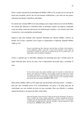 32
Notar o caráter mecanicista da abordagem de Hobbes (2005, p.15), no qual seu Leviatã age de
forma pré-concebida, através das leis previamente estabelecidas, e por meio de suas partes,
cada qual com funções específicas, parceladas.
O conceito dos sistemas ERP evoca uma analogia com a figura mítica do Leviatã de Hobbes,
um sistema que abarcaria e controlaria todas as principais funções da empresa, resgatando
assim um antigo sonho dos precursores da administração científica, o do controle total sobre
os processos e sua conseqüente racionalização.
Sugere-se aqui uma analogia entre questões abordadas por Thomas Hobbes, relativas ao
Estado, em Leviatã, e questões com as quais as organizações se deparam. Segundo Hobbes
(2005, p.131):
Graças à autoridade que lhe é dada por cada indivíduo no Estado, é-lhe atribuído o
uso de gigantesco poder e força que o terror assim inspirado o torna capaz de
conformar as vontades de todos eles, no domínio da paz em seu próprio país, e da
ajuda mútua contra os inimigos estrangeiros.
Assim, é sugerido que os indivíduos abdiquem de autoridade para que o Estado possa ter
poder suficiente para, através da força, criar o ordenamento necessário para a sociedade. E
mais:
Se fosse lícito supor uma grande multidão capaz de consentir na observância da
justiça e das outras leis de natureza, sem um poder comum que mantivesse a todos
em respeito, igualmente o seria supor a humanidade inteira capaz do mesmo. Nesse
caso não haveria, nem seria necessário, qualquer governo civil, ou qualquer Estado,
pois haveria paz sem sujeição. (HOBBES, 2005, p.129).
Desta forma, Hobbes (2005, p.129) sugere que seja necessária uma força maior – o Estado –,
para que uma sociedade possa viver civilizadamente; um preço a ser pago pela paz da
coletividade, paz esta símbolo do êxito de uma sociedade. Para esse filósofo, a condição
natural do homem é a de guerra de todos contra todos:
Onde não há poder comum não há lei. Onde não há lei não há injustiça. Na guerra, a
força e a fraude são as duas virtudes principais [...] Outra conseqüência da mesma
condição é que não há propriedade, domínio, distinção entre o meu e o teu. Pertence
a cada homem só aquilo que ele é capaz de conseguir, e apenas enquanto for capaz
de conservá-lo. (HOBBES, 2005, p.99-100).
 