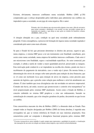 33
Existem, obviamente, interesses conflitantes numa sociedade. Hobbes (2005, p.130)
compreendeu que o esforço desprendido pelos indivíduos para administrar tais conflitos era
improdutivo para a sociedade, ou um jogo de soma negativa. Diz o autor:
Portanto, não é de admirar que seja necessária alguma coisa mais, além de um pacto,
para tornar constante e duradouro o seu acordo; ou seja, um poder comum que os
mantenha em respeito, e que dirija as suas ações no sentido do benefício comum.
(HOBBES, 2005, p.130).
A situação almejada era a paz, condição na qual uma sociedade pode ordenadamente
progredir. Como conseqüência, o processo de formação de riqueza numa sociedade regulada é
considerado pelo autor como mais eficiente.
Se para o Estado há leis que procuram determinar os direitos das pessoas, sugere-se que,
numa empresa, o sistema ERP passe a ter um instrumento com finalidade semelhante, pois
assim como numa sociedade, numa empresa há também interesses conflitantes. Cada setor é
um microcosmo com finalidade, regras e racionalidade específicas. Ao setor comercial, por
exemplo, é cabida a tarefa de vender a maior quantidade possível, preservando as margens.
Esta motivação pode conduzi-lo a ser imprudente na escolha dos clientes, pondo em risco o
recebimento do pagamento da mercadoria, caso a venda seja à prazo. Da mesma forma, a
determinação dos níveis de estoque sofre tanto pressões para redução da área financeira, que
os vê como um incômodo locus para retenção de ativos da empresa, como pressões para
aumento da logística, que a percebe como solução para melhorar o nível de atendimento aos
clientes. É claro também que essas divergências não são novidades no universo empresarial.
Contudo não havia, até então, recursos que promovessem o controle e/ou transparência4
no
nível proporcionado pelos sistemas ERP atualmente. Assim como o Estado de Hobbes, o
conceito embutido no sistema ERP propõe-se a criar um ordenamento, baseado na
centralização do comando, que evite situações geradoras de perdas, descontrole ou que levem
ao conflito.
Uma característica marcante da obra de Hobbes (2005) é a dimensão dada ao Estado. Para
cumprir todas as funções designadas por Hobbes (2005) de forma absoluta, é sugerida uma
envergadura tal, que se tornou referência de Estado em suas máximas proporções. Esta
característica pode ser comprada à abrangência funcional proposta pelos sistemas ERP.
4
O termo transparência neste trabalho é usado sempre para representar a qualidade de permitir a visualização
das transações de um setor em relação aos demais numa empresa, seja vertical ou horizontalmente.
 
