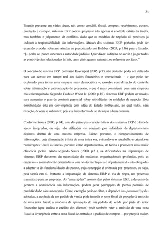 34
Estando presente em várias áreas, tais como contábil, fiscal, compras, recebimento, custos,
produção e estoque, sistemas ERP podem propiciar não apenas o controle estrito da tarefa,
mas também o julgamento de conflitos, dado que os modelos de negócio ali previstos já
indicam a responsabilidade das informações. Através dos sistemas ERP, portanto, pode ser
exercido o poder soberano similar ao preconizado por Hobbes (2005, p.136) para o Estado:
“[...] cabe ao poder soberano a autoridade judicial. Quer dizer, o direito de ouvir e julgar todas
as controvérsias relacionadas às leis, tanto civis quanto naturais, ou referente aos fatos.”
O conceito do sistema ERP, conforme Davenport (2005, p.7), não obstante poder ser utilizado
para dar acesso em tempo real aos dados financeiros e operacionais – o que pode ser
explorado para tornar uma empresa mais democrática –, envolve centralização do controle
sobre informação e padronização de processos, o que é mais consistente com uma empresa
mais hierarquizada. Segundo Caldas e Wood Jr. (2000, p.15), sistemas ERP podem ser usados
para aumentar o grau de controle gerencial sobre subsidiárias ou unidades de negócio. Esta
possibilidade está em convergência com idéia do Estado hobbesiano, ao qual todos, sem
exceção, devem se submeter, pois é a única forma de se alcançar o bem comum.
Conforme Souza (2000, p.14), uma das principais características dos sistemas ERP é o fato de
serem integrados, ou seja, são utilizados em conjunto por indivíduos de departamentos
distintos dentro de uma mesma empresa. Existe, portanto, o compartilhamento de
informações, cuja alimentação é feita de uma única vez, evitando-se o retrabalho e criando-se
“amarrações” entre as tarefas, portanto entre departamentos, de forma a promover uma maior
eficiência global. Ainda segundo Souza (2000, p.51), as dificuldades na implantação de
sistemas ERP decorrem da necessidade de mudanças organizacionais profundas, pois as
empresas – normalmente orientadas a uma visão hierárquica e departamental – são obrigadas
a adaptar-se às funcionalidades do pacote, cuja concepção é orientada por processos, ou seja,
pela tarefa em si. Portanto a implantação de sistemas ERP é, via de regra, um processo
traumático para as empresas. As “amarrações” promovidas pelos sistemas ERP, a despeito de
gerarem a consistência das informações, podem gerar percepções de perdas pontuais de
produtividade e/ou autonomia. Como exemplo pode-se citar, a depender das parametrizações
adotadas, a ausência de um pedido de venda pode impedir o setor fiscal de proceder à emissão
de uma nota fiscal; a ausência da aprovação de um pedido de venda por parte do setor
financeiro (que analisa o crédito dos clientes) pode também reter a emissão de uma nota
fiscal; a divergência entre a nota fiscal de entrada e o pedido de compras – por preço à maior,
 