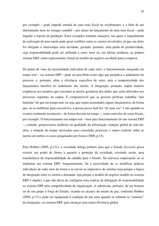 35
por exemplo – pode impedir entrada de uma nota fiscal no recebimento; e a falta de um
determinado item no estoque contábil – por atraso do lançamento de uma nota fiscal – pode
impedir o reporte de produção. Estes exemplos retratam situações, nas quais o impedimento
da realização de uma tarefa pode gerar conflitos entre os setores envolvidos, já que um deles
foi obrigado a interromper uma atividade, gerando, portanto, uma perda de produtividade,
cuja responsabilidade pode ser atribuída a outro setor ou, em última instância, ao próprio
sistema ERP, como representante virtual do modelo de negócio escolhido para a empresa.
Do ponto de vista da racionalidade individual de cada setor, o funcionamento integrado em
tempo real – via sistema ERP – pode ser percebido como algo que prejudica o andamento do
processo e, portanto, afeta a eficiência específica do setor, pois a tempestividade dos
lançamentos interfere no andamento das tarefas. A integração, portanto, impõe maiores
exigências aos usuários que executam as tarefas geradoras dos dados que serão utilizados nos
processos seguintes da cadeia. É compreensível que as pessoas prefiram trabalhar “por
batelada” do que em tempo real, ou seja, que sejam acumulados alguns lançamentos, de forma
que, ao se mobilizar para executá-los, a pessoa possa fazê-los “de uma vez” e não quando os
eventos realmente acontecem – de forma discreta no tempo –, como emissões de notas fiscais,
por exemplo. O funcionamento em tempo real – base para funcionamento de um sistema ERP
–, contudo, proporcionou melhoria na qualidade da informação, redução global de mão-de-
obra, a redução do tempo necessário para consolidar processos e maior controle sobre as
tarefas em ambos os casos pesquisados por Souza (2000, p.15).
Para Hobbes (2005, p.131), a sociedade delega poderes para que o Estado (Leviatã) possa
exercer seu poder de forma a garantir a proteção da sociedade, existindo assim, uma
transferência da responsabilidade do cidadão para o Estado. No universo empresarial, ao se
implantar um sistema ERP, frequentemente, há a necessidade de se modificar práticas
individuais de cada setor de forma a se curvar ao imperativo do sistema (seja porque a lógica
de integração entre os setores a demanda, seja porque o modelo de negócio modelo no sistema
ERP o impõe), o que não deixa de configurar uma espécie de delegação de responsabilidade
ao sistema ERP pela competitividade da organização. A submissão, portanto, de um homem
ou de um grupo à força do Estado, visando ao alcance do estado de paz, conforme Hobbes
(2005, p.131), pode ser equiparada à condição de um setor quando se submete às “amarras”
da integração, via sistema ERP, para alcançar uma maior eficiência global.
 