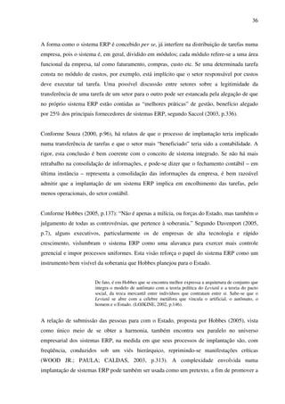 36
A forma como o sistema ERP é concebido per se, já interfere na distribuição de tarefas numa
empresa, pois o sistema é, em geral, dividido em módulos; cada módulo refere-se a uma área
funcional da empresa, tal como faturamento, compras, custo etc. Se uma determinada tarefa
consta no módulo de custos, por exemplo, está implícito que o setor responsável por custos
deve executar tal tarefa. Uma possível discussão entre setores sobre a legitimidade da
transferência de uma tarefa de um setor para o outro pode ser estancada pela alegação de que
no próprio sistema ERP estão contidas as “melhores práticas” de gestão, benefício alegado
por 25% dos principais fornecedores de sistemas ERP, segundo Saccol (2003, p.336).
Conforme Souza (2000, p.96), há relatos de que o processo de implantação teria implicado
numa transferência de tarefas e que o setor mais “beneficiado” teria sido a contabilidade. A
rigor, esta conclusão é bem coerente com o conceito de sistema integrado. Se não há mais
retrabalho na consolidação de informações, e pode-se dizer que o fechamento contábil – em
última instância – representa a consolidação das informações da empresa, é bem razoável
admitir que a implantação de um sistema ERP implica em encolhimento das tarefas, pelo
menos operacionais, do setor contábil.
Conforme Hobbes (2005, p.137): “Não é apenas a milícia, ou forças do Estado, mas também o
julgamento de todas as controvérsias, que pertence à soberania.” Segundo Davenport (2005,
p.7), alguns executivos, particularmente os de empresas de alta tecnologia e rápido
crescimento, vislumbram o sistema ERP como uma alavanca para exercer mais controle
gerencial e impor processos uniformes. Esta visão reforça o papel do sistema ERP como um
instrumento bem visível da soberania que Hobbes planejou para o Estado.
De fato, é em Hobbes que se encontra melhor expressa a arquitetura de conjunto que
integra o modelo de autômato com a teoria política do Leviatã e a teoria do pacto
social, da troca mercantil entre indivíduos que contratam entre si. Sabe-se que o
Leviatã se abre com a célebre metáfora que vincula o artificial, o autômato, o
homem e o Estado. (LOJKINE, 2002, p.146).
A relação de submissão das pessoas para com o Estado, proposta por Hobbes (2005), vista
como único meio de se obter a harmonia, também encontra seu paralelo no universo
empresarial dos sistemas ERP, na medida em que seus processos de implantação são, com
freqüência, conduzidos sob um viés hierárquico, reprimindo-se manifestações críticas
(WOOD JR.; PAULA; CALDAS, 2003, p.313). A complexidade envolvida numa
implantação de sistemas ERP pode também ser usada como um pretexto, a fim de promover a
 