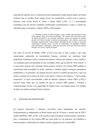 37
unicidade de opiniões, pois os responsáveis pela implantação sempre podem alegar, em última
instância, que as escolhas feitas sempre levam em consideração o melhor para a empresa.
Destarte, como dizem Wood Jr., Paula e Caldas (2003, p.318): “[...] a racionalidade
tecnológica cria um universo totalitário, mobilizando constantemente o corpo e a mente dos
indivíduos para a sua defesa.” Lojkine (2002, p.148) pondera:
[...] o autômato, produto do artífice humano, é aqui o modelo epistemológico de uma
razão analítica capaz, de acordo com Hobbes, “de conceber uma soma total a partir
da adição das partes”; sua utilização metafórica, através da imagem do artefato,
permite a H. Simon vincular a estrutura do pensamento à dos sistemas sociais cuja
hierarquia organizacional (“uma estrutura articulada em que as partes se encaixam
mutuamente”) repousa, como o Leviatã, na estabilidade e no equilíbrio complexo
entre dominantes e dominados, unidos por um pacto social que transforma sujeitos
humanos em “atores” dotados de papéis.
Em suma, O Leviatã de Hobbes (2005, p.132) evoca para si todo o poder e age como
representante onipresente da racionalidade humana, conforme um arcabouço legal
predefinido. Estabelece, assim, os limites dos direitos e deveres dos homens, evita o conflito e
cria condições para a prosperidade de uma sociedade, enfim, age em prol do “bem comum” e,
se necessário, protege esta sociedade contra ameaças externas. Os sistemas ERP também se
caracterizam pelo monopólio do poder corporativo, também seguem instruções automáticas
predefinidas e, em princípio, sua atuação tem por conceito o modelo por processo, o que cria
limites à atuação dos usuários de forma a prevalecer o interesse da empresa, “o bem comum
corporativo”. E mais, acrescentando a idéia de Hunton, Lippincot e Reck (2003, p.182), é
possível ainda supor que, na medida em que os sistemas ERP ajudam a sustentar a
competitividade, devido a sua capacidade de reduzir custos, sua atuação passa a ser também
de defesa da empresa adotante frente às demais.
2.4 ESCOLHA DO SISTEMA ERP
Os esforços financeiros e humanos envolvidos numa implantação são enormes.
Frequentemente as implantações no Brasil duram mais de 18 meses e custam mais de US$ 1
milhão (MAÑAS, 2003, p.236). Uma escolha errada certamente causará grandes transtornos,
pois a substituição de um sistema ERP por outro pode ser, em princípio, tão trabalhosa e
onerosa quanto a substituição dos antigos sistemas legados por um sistema ERP.
 