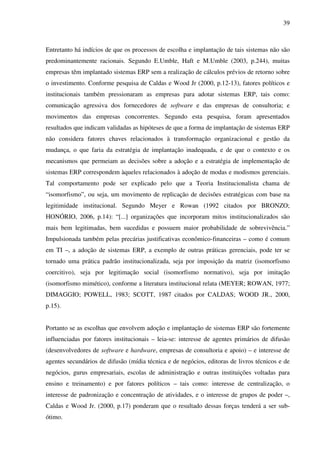 39
Entretanto há indícios de que os processos de escolha e implantação de tais sistemas não são
predominantemente racionais. Segundo E.Umble, Haft e M.Umble (2003, p.244), muitas
empresas têm implantado sistemas ERP sem a realização de cálculos prévios de retorno sobre
o investimento. Conforme pesquisa de Caldas e Wood Jr (2000, p.12-13), fatores políticos e
institucionais também pressionaram as empresas para adotar sistemas ERP, tais como:
comunicação agressiva dos fornecedores de software e das empresas de consultoria; e
movimentos das empresas concorrentes. Segundo esta pesquisa, foram apresentados
resultados que indicam validadas as hipóteses de que a forma de implantação de sistemas ERP
não considera fatores chaves relacionados à transformação organizacional e gestão da
mudança, o que faria da estratégia de implantação inadequada, e de que o contexto e os
mecanismos que permeiam as decisões sobre a adoção e a estratégia de implementação de
sistemas ERP correspondem àqueles relacionados à adoção de modas e modismos gerenciais.
Tal comportamento pode ser explicado pelo que a Teoria Institucionalista chama de
“isomorfismo”, ou seja, um movimento de replicação de decisões estratégicas com base na
legitimidade institucional. Segundo Meyer e Rowan (1992 citados por BRONZO;
HONÓRIO, 2006, p.14): “[...] organizações que incorporam mitos institucionalizados são
mais bem legitimadas, bem sucedidas e possuem maior probabilidade de sobrevivência.”
Impulsionada também pelas precárias justificativas econômico-financeiras – como é comum
em TI –, a adoção de sistemas ERP, a exemplo de outras práticas gerenciais, pode ter se
tornado uma prática padrão institucionalizada, seja por imposição da matriz (isomorfismo
coercitivo), seja por legitimação social (isomorfismo normativo), seja por imitação
(isomorfismo mimético), conforme a literatura institucional relata (MEYER; ROWAN, 1977;
DIMAGGIO; POWELL, 1983; SCOTT, 1987 citados por CALDAS; WOOD JR., 2000,
p.15).
Portanto se as escolhas que envolvem adoção e implantação de sistemas ERP são fortemente
influenciadas por fatores institucionais – leia-se: interesse de agentes primários de difusão
(desenvolvedores de software e hardware, empresas de consultoria e apoio) – e interesse de
agentes secundários de difusão (mídia técnica e de negócios, editoras de livros técnicos e de
negócios, gurus empresariais, escolas de administração e outras instituições voltadas para
ensino e treinamento) e por fatores políticos – tais como: interesse de centralização, o
interesse de padronização e concentração de atividades, e o interesse de grupos de poder –,
Caldas e Wood Jr. (2000, p.17) ponderam que o resultado dessas forças tenderá a ser sub-
ótimo.
 