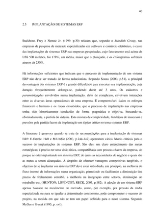 40
2.5 IMPLANTAÇÃO DE SISTEMAS ERP
Buckhout, Frey e Nemec Jr. (1999, p.30) relatam que, segundo o Standish Group, nas
empresas de pesquisa de mercado especializadas em software e comércio eletrônico, o custo
das implantações de sistemas ERP nas empresas pesquisadas, cujo faturamento está acima de
US$ 500 milhões, foi 178%, em média, maior que o planejado, e os cronogramas sofreram
atrasos de 230%.
Há informações suficientes que indicam que o processo de implementação de um sistema
ERP não deve ser tratado de forma reducionista. Segundo Souza (2000, p.51), a principal
desvantagem dos sistemas ERP é a grande dificuldade para executar sua implementação, cuja
duração frequentemente delonga-se, podendo durar até 3 anos. Os cadastros e
parametrizações envolvidos numa implantação, além de complexos, envolvem interações
entre as diversas áreas operacionais de uma empresa. É compreensível, dados os esforços
financeiro e humano e os riscos envolvidos, que o processo de implantação nas empresas
tenha sido historicamente conduzido de forma pragmática e objetiva, buscando-se,
obstinadamente, a partida do sistema. Esta mistura de complexidade, históricos de insucesso e
pressões pela partida fazem da implantação um tópico crítico no tema sistemas ERP.
A literatura é generosa quando se trata de recomendações para a implantação de sistemas
ERP. E.Umble, Haft e M.Umble (2003, p.244-247) apontaram vários fatores críticos para o
sucesso de implantações de sistemas ERP. São eles: um claro entendimento das metas
estratégicas; é preciso ter uma visão única, compartilhada com pessoas chaves da empresa, do
porque se está implantando um sistema ERP, de quais as necessidades do negócio e quais são
as metas a serem alcançadas. A despeito de oferecer vantagens competitivas tangíveis, o
objetivo de se implantar um sistema ERP deve estar subsidiado, em princípio, na melhoria do
fluxo interno de informações numa organização, permitindo ou facilitando a diminuição dos
prazos de fechamento contábil, a melhoria na integração entre setores, diminuição do
retrabalho etc. (HUNTON; LIPPINCOT; RECK, 2003, p.182). A adoção de um sistema ERP
apenas baseado no movimento do mercado, como, por exemplo, por pressão da mídia
especializada ou para se igualar a determinado concorrente, pode comprometer o sucesso do
projeto, na medida em que não se tem um papel definido para o novo sistema. Segundo
McGee e Prusak (1995, p. xvi):
 
