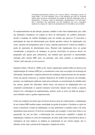 41
O problema fundamental continua a ser o mesmo: definir a informação correta, em
tempo hábil, e no local adequado. Essa é uma definição que pode ser fornecida
apenas pelos executivos encarregados da tomada de decisões importantes para as
organizações. A resposta “todas as informações, imediatamente e em todo lugar”
não é sustentável, não importando com que freqüência seja essa a mensagem
implícita nos slogans de venda ou em planejamentos de informática mal sucedidos.
O comprometimento da alta direção, portanto, também é outro fator fundamental, pois, além
das definições estratégicas em relação ao fluxo de informações, há conflitos potenciais,
devido à mudança do modelo hierárquico para um modelo por processo. É necessária a
participação do topo da administração para dirimir questões críticas da implantação, tais
como: aumento da transparência entre as áreas; aumento potencial do volume de trabalho; e
perda de autonomia de determinadas áreas. Destarte toda implantação deve ser gerida
considerando a perspectiva de mudança; as pessoas envolvidas no processo devem ser
preparadas não apenas para enfrentá-las, mas também para aproveitar as oportunidades
ofertadas pelo sistema ERP, pois, em princípio, nele estão contidos os procedimentos
“eleitos” pelo mercado, as best practices.
Segundo Caldas e Wood Jr. (2000, p.16), muitas organizações podem falhar no processo de
implementação de sistemas ERP por o considerarem como mais um projeto de tecnologia da
informação, desprezando o impacto potencial das mudanças organizacionais por ele geradas.
Como um pacote comercial, as soluções disponíveis de modelo de processo são limitadas,
portanto, sua implantação implicará, muito provavelmente, na reestruturação do trabalho tanto
dos setores, quanto dos indivíduos. Desta forma, um processo de implantação deve ser
conduzido considerando os aspectos humanos envolvidos. Quanto mais restrita a aspectos
técnicos for a abordagem de implementação, maiores serão os riscos de falha do projeto e
mais limitados serão os ganhos organizacionais.
Como um complexo de tarefas que envolvem diversas áreas de conhecimento, a implantação
de um sistema ERP também requer senioridade na gestão de projetos. Coordenar as ações de
forma a minimizar o tempo de implantação, ou seja, determinar o caminho crítico é de suma
importância neste processo. O nível de customização, por exemplo, é outro item crítico a ser
gerenciado. Se, por um lado, a minimização das customizações simplifica o projeto de
implantação e barateia os custos de manutenção, de outro, pode minar características únicas e
estratégicas de uma empresa ou implicar na manutenção de um sistema legado, não se
obtendo, assim, todo o potencial de integração e redução de custos.
 