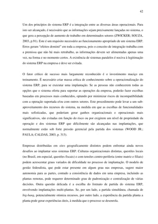 42
Um dos princípios do sistema ERP é a integração entre as diversas áreas operacionais. Para
isto ser alcançado, é necessário que as informações sejam precisamente lançadas no sistema, o
que gera a percepção de aumento de trabalho em determinados setores (ZWICKER; SOUZA,
2003, p.91). Este é um requisito necessário ao funcionamento apropriado de um sistema ERP.
Erros geram “efeitos dominó” em toda a empresa, pois o conceito de integração trabalha com
a premissa que não há mais retrabalho, as informações devem ser alimentadas apenas uma
vez, na forma e no momento certos. A existência de sistemas paralelos é nociva à legitimação
do sistema ERP na empresa e deve ser evitada.
O fator crítico de sucesso mais largamente reconhecido é o investimento maciço em
treinamento. É necessário criar massa crítica de conhecimento sobre a operacionalização do
sistema ERP, para se executar uma implantação. Se as pessoas não conhecerem todas as
opções que o sistema oferta para suportar as operações da empresa, poderão fazer escolhas
baseadas em processos mais conhecidos, optando por minimizar riscos de incompatibilidade
com a operação suportada e/ou com outros setores. Este procedimento pode levar a um sub-
aproveitamento dos recursos do sistema, na medida em que as escolhas de funcionalidades
mais sofisticadas, que poderiam gerar ganhos organizacionais e operacionais mais
significativos, são evitadas em função do risco ou por exigirem um nível de propriedade da
operação e dos sistemas ERP que dificilmente são alcançadas nas implantações, que
normalmente estão sob forte pressão gerencial pela partida dos sistemas (WOOD JR.;
PAULA; CALDAS, 2003, p. 313).
Empresas distribuídas em sites geograficamente distintos podem enfrentar ainda novos
desafios ao implantar seus sistemas ERP. Culturas organizacionais distintas, questões locais
(no Brasil, em especial, questões fiscais) e com tensões centro-periferia (entre matriz e filiais)
podem acrescentar graus variados de dificuldade no processo de implantação. O modelo de
gestão federalista, que pode estar presente em algum grau nas empresas, sugere maior
autonomia para as partes, contudo a consistência de dados em uma empresa, incluindo as
plantas remotas, pode requerer determinado grau de padronização e centralização de várias
decisões. Outra questão delicada é a escolha do formato de partida do sistema ERP,
envolvendo implantações multi-plantas. Se, por um lado, a partida simultânea, chamada de
big-bang, potencialmente otimiza recursos, por outro lado, a experiência da partida planta a
planta pode gerar experiências úteis, à medida que o processo se desenrola.
 