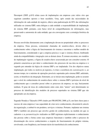 43
Davenport (2005, p.8-9) relata casos de implantações em empresas com vários sites que
seguiram caminhos opostos e bem sucedidos. Uma, após estudo das necessidades de
informações de cada unidade de negócio, obteve uma padronização de 85% das informações
utilizadas no sistema ERP; outra delegou a cada unidade a responsabilidade de implantação
do sistema ERP, portanto, com baixo nível de compartilhamento de informações, mas
preservando a autonomia de cada unidade, que era convergente com a estratégia histórica da
empresa.
Pessoas envolvidas diretamente com a implantação devem ter propriedade sobre os processos
da empresa. Estas pessoas, comumente chamadas de usuários-chave, devem obter o
conhecimento sobre a lógica de funcionamento do sistema e encontrar o melhor modelo de
funcionamento, considerando o que a empresa precisa e o que o sistema oferece, lembrando
ainda da compatibilidade e integração com as demais áreas. É comum encontrar, nos modelos
de implantação vigentes, a figura do usuário-chave assessorada por um consultor externo. O
primeiro caracteriza-se por deter o conhecimento dos processos de sua área na empresa e o
segundo por entender da lógica do sistema ERP a ser implantado. Um dos objetivos numa
implantação, por todos os motivos já expostos, é evitar a ocorrência de customizações e, ao
mesmo tempo, ter o máximo de operações possíveis suportadas pelo sistema ERP, auferindo,
assim, os benefícios da integração. Entretanto, ao se iniciar uma implantação, pode-se assumir
que o nível de conhecimento do usuário-chave sobre o sistema ERP é próximo do nível de
conhecimento que o consultor possui sobre os processos da empresa, ou seja, basicamente
nenhum. O grau de troca de conhecimento entre estes dois “atores” será determinante no
processo de identificação dos modelos de processo suportados no sistema ERP que são
apropriados aos da empresa.
Segundo Nonaka e Takeuchi (1995 citados por FRANCINI, 2000, p.5), um fator chave para o
sucesso de uma empresa é sua capacidade de criar novo conhecimento, disseminá-lo através
da organização, e embuti-lo em produtos, serviços e sistemas. Portanto, implantar um sistema
ERP é também um processo que envolve gestão do conhecimento, na medida em que os
cadastros e as parametrizações realizados no ERP registram explicitamente o conhecimento
das pessoas sobre a forma como suas empresas funcionam e também sobre o processo de
disseminação dos novos conhecimentos a respeito do funcionamento do próprio sistema,
envolvendo, com freqüência, um formato tácito de transferência de conhecimento.
 