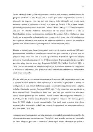 44
Jacobs e Bendoly (2003, p.234) reforçam que a restrição mais severa ao amadurecimento das
pesquisas em ERP é o fato de que “por o sistema para rodar” freqüentemente domina as
discussões na empresa. Uma vez que uma empresa tenha adentrado num projeto desta
natureza – dados os montantes, o tempo e os casos de fracasso –, há grandes pressões
gerenciais para que haja sinais de sucesso. Cardoso e Souza (2003, p.222-223) apontam ainda
que dois dos maiores problemas mencionados em seu estudo referem-se à falta de
flexibilidade do sistema e ao treinamento insuficiente dos usuários. Talvez esta busca, e toda a
tensão que a acompanha, embora pertinente e compreensível, possa estar relacionada com o
baixo grau de exploração dos recursos dos módulos implantados, relatado por usuários e
gerentes num estudo conduzido por Bergamaschi e Reinhard (2003, p.126).
Quando se encontra uma forma de reproduzir o processo da empresa no sistema ERP, papel
frequentemente atribuído ao usuário-chave assessorado pelo consultor, é possível que sua
execução esteja sendo feita sem se avaliar a possibilidade de melhorar o processo existente
com novas funcionalidades disponíveis, devido ao ambiente de grandes pressões e pouco fértil
para inovações, inerente a este tipo de projeto (WOOD JR.; PAULA; CALDAS, 2003, p.
309). Uma vez encontrado um modelo de negócio em determinada área que não comprometa
o resultado da implantação, este pode estar sendo adotado em detrimento de outro melhor,
ainda pouco conhecido.
Um dos principais processos numa implementação de sistemas ERP é a parametrização. Após
a escolha de quais módulos serão implantados, é necessário se preencher as tabelas de
configuração de cada módulo de forma a adaptar o sistema à forma particular como a empresa
trabalha. Esta tarefa, segundo Davenport (2005, p.6): “[...] é largamente uma questão de se
fazer uma conciliação, de equilibrar a forma com a qual você quer trabalhar com a forma na
qual o sistema permite que você trabalhe.” Afinal, sistemas ERP são pacotes comerciais. O
SAP R/3, um dos sistemas mais abrangentes e complexos ofertados pelo mercado, possui
mais de 3.000 tabelas a serem parametrizadas. Esta tarefa pode consumir um esforço
considerável na implantação. A Dell, por exemplo, levou mais de um ano para completá-la
(DAVENPORT, 2005, p.6).
A estas parametrizações podem ser feitas analogias em relação à construção de um prédio. Há
algumas escolhas que funcionam como “fundações”; neste sentido, precisam ser executadas
da forma adequada, para que a “construção” possa seguir adiante. Há outras que podem, a
 