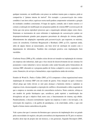 45
qualquer momento, ser modificadas com pouco ou nenhum trauma para a empresa; pode-se
compará-las à “pintura interna do imóvel”. Por exemplo: a parametrização das contas
contábeis é um item crítico; equívocos nesta tarefa podem comprometer seriamente a geração
de resultados contábeis consistentes. O leque de opções, contudo, não é muito extenso e é
comum a realização de modificação nos programas-padrão do sistema ERP (customização) de
forma que este possa reproduzir processos que a organização adotante julgue como chave.
Entretanto os incrementos de custo referentes à implantação de customizações podem ser
desproporcionalmente grandes para pequenos percentuais de alteração do sistema padrão,
diferentemente das adaptações suportadas pela parametrização, que requerem, no máximo,
custos de consultoria. Conforme Bergamaschi e Reinhard, (2003, p.123), suportam ainda,
além de alguns fatores já mencionados, um bom nível de satisfação do usuário com o
departamento de informática. Também têm correlação positiva com implantações bem
sucedidas.
Conforme Souza (2000, p.30), cuidados extras devem ser tomados na implantação de sistemas
em empresas não industriais, dado que o foco inicial do desenvolvimento de tais sistemas foi
justamente o ramo industrial e novos mercados estão sendo buscados pelos fornecedores de
sistemas ERP, alterando-se o programa padrão de forma a adaptá-lo a novos segmentos, tais
como: financeiro, de serviços e farmacêutico, cujas experiências ainda são restritas.
Estudos de Wood Jr., Paula e Caldas (2003, p.313) comparam o clima organizacional numa
implantação de sistemas ERP com um estado de guerra. Uma situação na qual o discurso
oficial prega que todos devem se unir para alcançar a harmonia interna e suplantar as
empresas rivais, desencorajando a exposição de conflitos e disseminando a idéia exagerada de
que a empresa se encontra em estado de concorrência exclusiva. Neste contexto, reforça-se
um modelo de gestão hierárquico que, acredita-se, pode reprimir a manifestação das
divergências até que o objetivo final, neste caso, o funcionamento do sistema, seja obtido.
Paradoxalmente, o discurso normalmente vigente nas empresas é outro: o da inovação, o da
reinvenção dos negócios, o da quebra de paradigmas, o da criatividade, enfim, o que está
ligado a formas menos autocráticas de gestão.
Vale a pena citar que é consenso da literatura que o processo de implantação deve ser guiado
pelas necessidades do negócio, não pela conveniência do departamento de TI, pois os maiores
desafios deste tipo de projeto não são técnicos, e sim gerenciais. Segundo Davenport (2005,
 