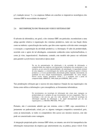 46
p.3, tradução nossa): “[...] as empresas falham em conciliar os imperativos tecnológicos dos
sistemas ERP às necessidades da empresa.”
2.6 RECOMPOSIÇÃO DO TRABALHO VERSUS SISTEMAS ERP
O advento da informática, em geral, e dos sistemas ERP, em particular, reconduziram a uma
antiga questão relativa à organização dos sistemas produtivos, tanto em sua fração direta
como na indireta: a parcelização das tarefas, que têm como suportes a divisão entre concepção
e execução; a segmentação da atividade produtiva; e a hierarquia. O salto de produtividade,
ocorrido com o apoio de tal abordagem, comumente conhecida como taylorista/fordista, é,
como já visto, inquestionável. Atualmente, contudo, este modelo não parece ser suficiente
para garantir a performance necessária à época atual.
Na era da automatização, da robotização e da sociedade da informação, a
competitividade das empresas está hipotecada à inteligência dos assalariados, à sua
iniciativa, ao seu senso de responsabilidade e de antecipação. A capacidade nominal
de uma máquina e a cronometragem das tarefas nada significam quanto à eficácia
produtiva [...] A nova produtividade, denominada global, depende, inteiramente, da
qualidade da nova relação homem/máquina, capital/trabalho. Se, nesta relação,
houver recusa, fratura, ignorância, tensão [...] a resultante será a perda de
competitividade. (RIBOUD, 1988 citado por LOJKINE, 2002, p.161).
Tais ponderações reforçam que o sucesso de uma empresa é função da sua organização e da
forma como utiliza a informação e, por conseqüência, as ferramentas informáticas.
Os investimentos em tecnologia de informação não criam mais vantagens ou
produtividade por si próprios do que investimentos em novo maquinário. Não é a
tecnologia e sim seu uso, que cria valor adicional. O valor da tecnologia da
informação depende da informação e do papel desempenhado por ela nas
organizações [...]. (McGEE; PRUSAK, 1995, p.4).
Portanto, não é consistente admitir que um sistema, como o ERP, cuja característica é
justamente ser padronizado, criará, per se, alguma vantagem competitiva sustentável, pois,
como já mencionado, se todos os competidores têm acesso aos mesmos recursos, este não
pode ser caracterizado como vantagem.
A integração propiciada pelos sistemas ERP oferta, no entanto, um nível de transparência das
informações transacionais da empresa que anteriormente era, na prática, pouco viável. Com
 