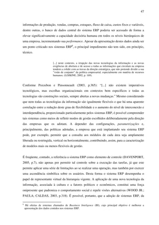 47
informações de produção, vendas, compras, estoques, fluxo de caixa, custos fixos e variáveis,
dentre outras, o banco de dados central do sistema ERP poderia ser acessado de forma a
elevar significativamente a capacidade decisória humana em todos os níveis hierárquicos de
uma empresa, incrementando sua performance. Apesar da apresentação destes dados ainda ser
um ponto criticado nos sistemas ERP6
, o principal impedimento não tem sido, em princípio,
técnico.
[...] neste contexto, a irrupção das novas tecnologias da informação e as novas
exigências de abertura e de acesso a todas as informações que circulam na empresa
tendem a colidir com as travas da direção estratégica, que não pretende dividir a sua
”visão de conjunto” da política empresarial, especialmente em matéria de recursos
humanos. (LOJKINE, 2002, p. 169).
Conforme Pozzebon e Pinsonneault (2003, p.365): “[...] não existem imperativos
tecnológicos, mas escolhas organizacionais em contextos bem específicos e todas as
tecnologias são construções sociais, sempre abertas a novas mudanças.” Mesmo considerando
que nem todas as tecnologias da informação são igualmente flexíveis e que há uma aparente
correlação entre a redução deste grau de flexibilidade e o aumento do nível de interconexão e
interdependência, proporcionado particularmente pelos sistemas ERP, é possível compreender
tais sistemas como meios de refletir modos de gestão escolhidos deliberadamente pela direção
das empresas que os adotam. A depender das configurações, parametrizações e,
principalmente, das políticas adotadas, a empresa que está implantando seu sistema ERP
pode, por exemplo, permitir que a consulta aos módulos de cada área seja amplamente
liberada ou restringida, vertical ou horizontalmente, contribuindo, assim, para a caracterização
de modelos mais ou menos flexíveis de gestão.
É freqüente, contudo, a referência a sistema ERP como elemento de controle (DAVENPORT,
2005, p.7), não apenas por permitir tal controle sobre a execução das tarefas, já que este
permite aplicar uma série de limitações ao se realizar uma operação, mas também por exercer
uma ascendência simbólica sobre os usuários. Desta forma o sistema ERP desempenha o
papel de representante virtual da hierarquia vigente. A aplicação de uma nova tecnologia da
informação, associada à cultura e a fatores políticos e econômicos, constitui uma força
onipresente que padroniza o comportamento social e repele visões alternativas (WOOD JR.;
PAULA; CALDAS, 2003, p.318). É possível, portanto, que a adoção de sistemas ERP, da
6
Há ofertas de sistemas chamados de Bussiness Inteligence (BI), cujo principal objetivo é melhorar a
apresentação dos dados contidos nos sistemas ERP.
 