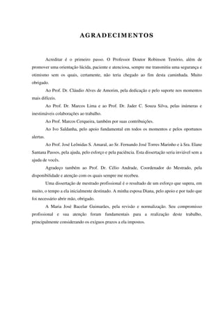 Acreditar é o primeiro passo. O Professor Doutor Robinson Tenório, além de
promover uma orientação lúcida, paciente e atenciosa, sempre me transmitiu uma segurança e
otimismo sem os quais, certamente, não teria chegado ao fim desta caminhada. Muito
obrigado.
Ao Prof. Dr. Cláudio Alves de Amorim, pela dedicação e pelo suporte nos momentos
mais difíceis.
Ao Prof. Dr. Marcos Lima e ao Prof. Dr. Jader C. Souza Silva, pelas inúmeras e
inestimáveis colaborações ao trabalho.
Ao Prof. Marcos Cerqueira, também por suas contribuições.
Ao Ivo Saldanha, pelo apoio fundamental em todos os momentos e pelos oportunos
alertas.
Ao Prof. José Leônidas S. Amaral, ao Sr. Fernando José Torres Marinho e à Sra. Elane
Santana Passos, pela ajuda, pelo esforço e pela paciência. Esta dissertação seria inviável sem a
ajuda de vocês.
Agradeço também ao Prof. Dr. Célio Andrade, Coordenador do Mestrado, pela
disponibilidade e atenção com os quais sempre me recebeu.
Uma dissertação de mestrado profissional é o resultado de um esforço que supera, em
muito, o tempo a ela inicialmente destinado. A minha esposa Diana, pelo apoio e por tudo que
foi necessário abrir mão, obrigado.
A Maria José Bacelar Guimarães, pela revisão e normalização. Seu compromisso
profissional e sua atenção foram fundamentais para a realização deste trabalho,
principalmente considerando os exíguos prazos a ela impostos.
 