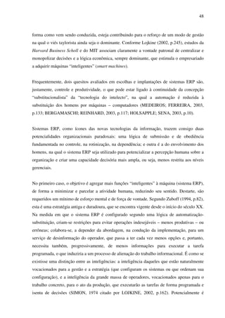 48
forma como vem sendo conduzida, esteja contribuindo para o reforço de um modo de gestão
na qual o viés taylorista ainda seja o dominante. Conforme Lojkine (2002, p.245), estudos da
Harvard Business Scholl e do MIT associam claramente a vontade patronal de centralizar e
monopolizar decisões e a lógica econômica, sempre dominante, que estimula o empresariado
a adquirir máquinas “inteligentes” (smart machines).
Frequentemente, dois quesitos avaliados em escolhas e implantações de sistemas ERP são,
justamente, controle e produtividade, o que pode estar ligado à continuidade da concepção
“substitucionalista” da “tecnologia do intelecto”, na qual a automação é reduzida à
substituição dos homens por máquinas – computadores (MEDEIROS; FERREIRA, 2003,
p.133; BERGAMASCHI; REINHARD, 2003, p.117; HOLSAPPLE; SENA, 2003, p.10).
Sistemas ERP, como ícones das novas tecnologias da informação, trazem consigo duas
potencialidades organizacionais paradoxais: uma lógica de submissão e de obediência
fundamentada no controle, na rotinização, na dependência; e outra é a do envolvimento dos
homens, na qual o sistema ERP seja utilizado para potencializar a percepção humana sobre a
organização e criar uma capacidade decisória mais ampla, ou seja, menos restrita aos níveis
gerenciais.
No primeiro caso, o objetivo é agregar mais funções “inteligentes” à máquina (sistema ERP),
de forma a minimizar e parcelar a atividade humana, reduzindo seu sentido. Destarte, são
requeridos um mínimo de esforço mental e de força de vontade. Segundo Zuboff (1994, p.82),
esta é uma estratégia antiga e duradoura, que se encontra vigente desde o início do século XX.
Na medida em que o sistema ERP é configurado segundo uma lógica de automatização-
substituição, criam-se restrições para evitar operações indesejáveis – menos produtivas – ou
errôneas; colabora-se, a depender da abordagem, na condução da implementação, para um
serviço de desinformação do operador, que passa a ter cada vez menos opções e, portanto,
necessita também, progressivamente, de menos informações para executar a tarefa
programada, o que induziria a um processo de alienação do trabalho informacional. É como se
existisse uma distinção entre as inteligências: a inteligência daqueles que estão naturalmente
vocacionados para a gestão e a estratégia (que configuram os sistemas ou que ordenam sua
configuração), e a inteligência da grande massa de operadores, vocacionados apenas para o
trabalho concreto, para o ato da produção, que executarão as tarefas de forma programada e
isenta de decisões (SIMON, 1974 citado por LOJKINE, 2002, p.162). Potencialmente é
 