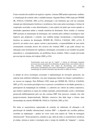 50
Como extensão dos modelos de negócios vigentes, sistemas ERP podem representar, também,
a virtualização do controle sobre o trabalho humano. Segundo Motta (1986 citado por WOOD
JR.; PAULA; CALDAS, 2003, p.314), dominação é um fenômeno que está em constante
mutação por determinações históricas e econômicas, bem como pelas tecnologias e formas de
cooperação associadas a estas determinações; é uma espécie de poder que ocorre quando os
dominados aparentam adotar a vontade manifesta do dominante. Neste sentido, os sistemas
ERP auxiliam na manutenção da dominação, não somente pelos atributos tecnológicos mais
tangíveis que propiciam o controle, mas também porque incorporaram a transformação
histórica na natureza da dominação (WOOD JR.; PAULA; CALDAS, 2003, p.314). É
possível, em muitos casos, apurar, remota e precisamente, a responsabilidade de uma tarefa
erroneamente executada através dos recursos dos sistemas ERP, o que pode reforçar sua
utilização como instrumento de vigilância e dominação, associando-os aos modelos de gestão
autocráticos e, conseqüentemente, aos problemas desses modelos. Sobre a reação provocada
por esse tipo de sistema, diz Lojkine (2002, p.154):
Transformado assim num tipo de “espião”, o sistema de informação integrado
provocará uma reação geral de recolhimento, de apatia frente a um controle cada vez
mais asfixiante, detonando uma espiral de desconfiança entre categorias
profissionais (notadamente entre cargos intermediários e operadores) e reforçando a
centralização do controle informático para descobrir as falhas do sistema.
A adoção de novas tecnologias associadas à implementação de inovações gerenciais, em
especial num ambiente turbulento, cria uma insegurança latente em relação à permanência e
ao sucesso no emprego. Para Willmott (1993 citado por WOOD JR.; PAULA; CALDAS,
2003, p.315), esta tensão psicológica leva as pessoas a assimilarem as novidades gerenciais, a
participarem da manipulação da realidade, e a aderirem aos valores da cultura corporativa,
que institui e padroniza as regras de conduta esperadas, potencializando, assim, a dominação
promovida deliberadamente pelo uso dos sistemas ERP. Este processo, contudo, tem sido
progressivamente despersonalizado. Métodos ostensivos têm dado lugar a formas mais
dissimuladas de controle (WOOD JR.; PAULA; CALDAS, 2003, p.316).
Por todas as características supracitadas de controle, de submissão, de alienação e de
parcelização do trabalho informacional, sistemas ERP – a depender das escolhas políticas
ocorridas na implantação – podem ser vistos como uma espécie de “linha de montagem
informacional”. Nesta perspectiva, entende-se que, além de todas as características ortodoxas
já citadas, retorna-se ainda à vinculação entre o tempo do trabalho da “máquina” – sistema
 