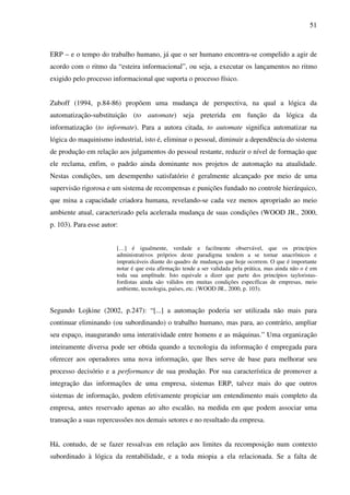51
ERP – e o tempo do trabalho humano, já que o ser humano encontra-se compelido a agir de
acordo com o ritmo da “esteira informacional”, ou seja, a executar os lançamentos no ritmo
exigido pelo processo informacional que suporta o processo físico.
Zuboff (1994, p.84-86) propõem uma mudança de perspectiva, na qual a lógica da
automatização-substituição (to automate) seja preterida em função da lógica da
informatização (to informate). Para a autora citada, to automate significa automatizar na
lógica do maquinismo industrial, isto é, eliminar o pessoal, diminuir a dependência do sistema
de produção em relação aos julgamentos do pessoal restante, reduzir o nível de formação que
ele reclama, enfim, o padrão ainda dominante nos projetos de automação na atualidade.
Nestas condições, um desempenho satisfatório é geralmente alcançado por meio de uma
supervisão rigorosa e um sistema de recompensas e punições fundado no controle hierárquico,
que mina a capacidade criadora humana, revelando-se cada vez menos apropriado ao meio
ambiente atual, caracterizado pela acelerada mudança de suas condições (WOOD JR., 2000,
p. 103). Para esse autor:
[…] é igualmente, verdade e facilmente observável, que os princípios
administrativos próprios deste paradigma tendem a se tornar anacrônicos e
impraticáveis diante do quadro de mudanças que hoje ocorrem. O que é importante
notar é que esta afirmação tende a ser validada pela prática, mas ainda não o é em
toda sua amplitude. Isto equivale a dizer que parte dos princípios tayloristas-
fordistas ainda são válidos em muitas condições específicas de empresas, meio
ambiente, tecnologia, países, etc. (WOOD JR., 2000, p. 103).
Segundo Lojkine (2002, p.247): “[...] a automação poderia ser utilizada não mais para
continuar eliminando (ou subordinando) o trabalho humano, mas para, ao contrário, ampliar
seu espaço, inaugurando uma interatividade entre homens e as máquinas.” Uma organização
inteiramente diversa pode ser obtida quando a tecnologia da informação é empregada para
oferecer aos operadores uma nova informação, que lhes serve de base para melhorar seu
processo decisório e a performance de sua produção. Por sua característica de promover a
integração das informações de uma empresa, sistemas ERP, talvez mais do que outros
sistemas de informação, podem efetivamente propiciar um entendimento mais completo da
empresa, antes reservado apenas ao alto escalão, na medida em que podem associar uma
transação a suas repercussões nos demais setores e no resultado da empresa.
Há, contudo, de se fazer ressalvas em relação aos limites da recomposição num contexto
subordinado à lógica da rentabilidade, e a toda miopia a ela relacionada. Se a falta de
 