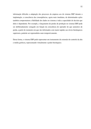 52
informação dificulta a adaptação dos processos da empresa aos do sistema ERP durante a
implantação, a consciência das conseqüências, agora mais imediatas, de determinadas ações
também comprometem a fidelidade dos dados no sistema e toda a capacidade de decisão que
deles é dependente. Por exemplo, o lançamento de perdas de produção no sistema ERP pode
ser deliberadamente sonegado em função da consciência do operador de que aumentos de
perda, a partir do momento em que são informados com maior rapidez aos níveis hierárquicos
superiores, poderão ser repreendidos mais tempestivamente.
Desta forma, o sistema ERP pode representar um instrumento de extensão do controle da alta
e média gerência, representando virtualmente o poder hierárquico.
 