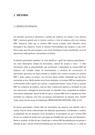 3 MÉTODO
3.1 MODELO DE PESQUISA
Em princípio, procurou-se determinar a opinião das empresas em relação a seus sistemas
ERP. A primeira questão que se colocou, avaliava a visão da empresa sobre seus sistemas
ERP. Sugeriu-se então que os sistemas ERP fossem avaliados pelos diferentes níveis
hierárquicos das empresas, devido às distintas funcionalidades que propicia a cada nível.
Deste modo, para fins desta pesquisa, esses níveis hierárquicos foram estratificados em nível
operacional, média gerência e alta gerência ou direção.
O primeiro questionário (apêndice A) visou identificar o perfil das empresas participantes –
tais como faturamento, número de funcionários, número de usuários e ramo – e obter
informações sobre as particularidades que envolveram a implantação do sistema ERP nas
empresas, por exemplo: tempo de funcionamento e existência de customização. O
questionário apresentou um mapa contendo os módulos mais comuns existentes em sistemas
ERP e ainda campos em branco, caso existisse algum módulo implantado que não fosse
encontrado na lista. Medir quantas áreas foram integradas via sistemas ERP nas organizações
é efetivamente medir o quanto tais sistemas “conquistaram terreno” nestas. Como os sistemas
ERP são compostos de módulos, cada um deles voltado para suportar as atividades de cada
área operacional, a abrangência funcional pode ser entendida como a quantidade de módulos
efetivamente implantada. Apesar da idéia de que os sistemas ERP iriam se apropriar de várias
atividades nas empresas, estes têm sua presença marcadamente em algumas áreas, ficando
muitas outras fora do escopo de implantação (BERGAMASHI; REINARD, 2003, p.115).
Os demais questionários visaram obter dos funcionários das empresas suas opiniões sobre o
sistema. Para tal, foram confeccionados três diferentes questionários, considerando os critérios
de julgamento dos três principais níveis hierárquicos. O pressuposto era que o sistema ERP
deveria ser avaliado de acordo com a percepção de utilidade/valor para cada nível hierárquico.
Partiu-se, portanto, da idéia de que a função que o sistema ERP desempenha para um gerente é
diferente da que o mesmo sistema desempenha para um técnico. Esta escolha, per se, pode ser
 