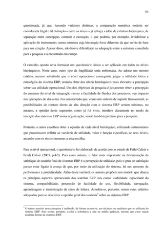54
questionada, já que, havendo variáveis distintas, a comparação numérica poderia ser
considerada frágil e tal distinção – entre os níveis – já reforça a idéia de estrutura hierárquica, de
separação entre concepção, controle e execução, o que poderia, por exemplo, inviabilizar a
aplicação do instrumento, numa estrutura cuja hierarquia fosse diferente da que serviu de base
para sua criação. Apesar disso, não houve dificuldade na adequação entre a estrutura concebida
para a pesquisa e a encontrada em campo.
O caminho oposto seria formular um questionário único a ser aplicado em todos os níveis
hierárquicos. Neste caso, outro tipo de fragilidade seria enfrentada. Ao adotar um mesmo
critério, mesmo admitindo que o nível operacional conseguiria julgar a utilidade tática e
estratégica do sistema ERP, restaria obter dos níveis hierárquicos mais elevados a percepção
sobre sua utilidade operacional. Um dos objetivos da pesquisa é justamente obter a percepção
do aumento do nível de integração versus a facilidade de fluidez dos processos, seu impacto
nas operações do dia-a-dia. Foi considerado que, como um sistema de suporte transacional, as
possibilidades de contato direto da alta direção com o sistema ERP seriam mínimas, no
entanto, a opinião deste segmento, como já foi visto, interfere claramente no modo de
inserção dos sistemas ERP numa organização, sendo também preciosa para a pesquisa.
Portanto, o autor escolheu obter a opinião de cada nível hierárquico, utilizando instrumentos
que procurassem refletir as variáveis de utilidade, valor e função específicas de seus níveis,
arcando com os riscos inerentes a esta escolha.
Para o nível operacional, o questionário foi elaborado de acordo com o estudo de Fethi Calisir e
Ferah Calisir (2003, p.4-5). Para esses autores, o fator mais importante na determinação da
satisfação do usuário final de sistemas ERP é a percepção de utilidade, pois o grau de satisfação
parece estar ligado à crença de que, por meio da utilização do sistema, há um aumento de
performance e produtividade. Além desta variável, os autores propõem um modelo que abarca
os principais aspectos operacionais dos sistemas ERP, tais como: usabilidade, capacidade do
sistema, compatibilidade, percepção de facilidade de uso, flexibilidade, navegação,
aprendizagem e minimização de erros de leitura. Acredita-se, portanto, serem estes critérios
adequados para se descrever a opinião geral dos usuários7
sobre os sistemas ERP.
7
O termo usuário nesta pesquisa é atribuído, de forma exaustiva, aos técnicos ou analistas que se utilizam do
sistema ERP. Este termo, portanto, exclui a referência a alta ou média gerência, mesmo que estas sejam
usuárias diretas de sistemas ERP.
 