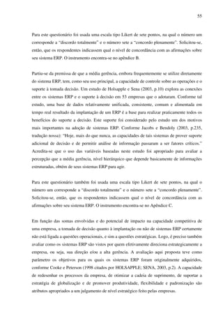 55
Para este questionário foi usada uma escala tipo Likert de sete pontos, na qual o número um
corresponde a “discordo totalmente” e o número sete a “concordo plenamente”. Solicitou-se,
então, que os respondentes indicassem qual o nível de concordância com as afirmações sobre
seu sistema ERP. O instrumento encontra-se no apêndice B.
Partiu-se da premissa de que a média gerência, embora frequentemente se utilize diretamente
do sistema ERP, tem, como seu uso principal, a capacidade de controle sobre as operações e o
suporte à tomada decisão. Um estudo de Holsapple e Sena (2003, p.10) explora as conexões
entre os sistemas ERP e o suporte à decisão em 53 empresas que o adotaram. Conforme tal
estudo, uma base de dados relativamente unificada, consistente, comum e alimentada em
tempo real resultado da implantação de um ERP é a base para realizar praticamente todos os
benefícios do suporte a decisão. Este suporte foi considerado pelo estudo um dos motivos
mais importantes na adoção de sistemas ERP. Conforme Jacobs e Bendoly (2003, p.235,
tradução nossa): “Hoje, mais do que nunca, as capacidades de tais sistemas de prover suporte
adicional de decisão e de permitir análise de informação passaram a ser fatores críticos.”
Acredita-se que o uso das variáveis baseadas neste estudo foi apropriado para avaliar a
percepção que a média gerência, nível hierárquico que depende basicamente de informações
estruturadas, obtém de seus sistemas ERP para agir.
Para este questionário também foi usada uma escala tipo Likert de sete pontos, na qual o
número um corresponde a “discordo totalmente” e o número sete a “concordo plenamente”.
Solicitou-se, então, que os respondentes indicassem qual o nível de concordância com as
afirmações sobre seu sistema ERP. O instrumento encontra-se no Apêndice C.
Em função das somas envolvidas e do potencial de impacto na capacidade competitiva de
uma empresa, a tomada de decisão quanto à implantação ou não de sistemas ERP certamente
não está ligada a questões operacionais, e sim a questões estratégicas. Logo, é preciso também
avaliar como os sistemas ERP são vistos por quem efetivamente direciona estrategicamente a
empresa, ou seja, sua direção e/ou a alta gerência. A avaliação aqui proposta teve como
parâmetro os objetivos para os quais os sistemas ERP foram originalmente adquiridos,
conforme Cooke e Peterson (1998 citados por HOLSAPPLE; SENA, 2003, p.2). A capacidade
de redesenhar os processos da empresa, de otimizar a cadeia de suprimento, de suportar a
estratégia de globalização e de promover produtividade, flexibilidade e padronização são
atributos apropriados a um julgamento de nível estratégico feito pelas empresas.
 