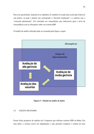 56
Para este questionário, disponível no Apêndice D, também foi usada uma escala tipo Likert de
sete pontos, na qual o número um corresponde a “discordo totalmente” e o número sete a
“concordo plenamente”. Foi solicitado aos respondentes que indicassem qual o nível de
concordância com as afirmações sobre seu sistema ERP.
O modelo de análise utilizado pode ser resumido pela figura a seguir:
Figura 5 – Modelo de análise de dados
3.2 COLETA DE DADOS
Foram feitas pesquisas de opinião em 5 empresas que utilizam sistemas ERP na Bahia. Em
uma delas, o sistema estava em implantação, o que permitiu comparar o cenário de uma
Avaliação da
alta gerência
Avaliação da
média gerência
ê
Avaliação dos
usuários
 