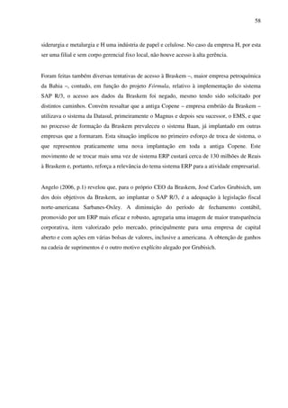 58
siderurgia e metalurgia e H uma indústria de papel e celulose. No caso da empresa H, por esta
ser uma filial e sem corpo gerencial fixo local, não houve acesso à alta gerência.
Foram feitas também diversas tentativas de acesso à Braskem –, maior empresa petroquímica
da Bahia –, contudo, em função do projeto Fórmula, relativo à implementação do sistema
SAP R/3, o acesso aos dados da Braskem foi negado, mesmo tendo sido solicitado por
distintos caminhos. Convém ressaltar que a antiga Copene – empresa embrião da Braskem –
utilizava o sistema da Datasul, primeiramente o Magnus e depois seu sucessor, o EMS, e que
no processo de formação da Braskem prevaleceu o sistema Baan, já implantado em outras
empresas que a formaram. Esta situação implicou no primeiro esforço de troca de sistema, o
que representou praticamente uma nova implantação em toda a antiga Copene. Este
movimento de se trocar mais uma vez de sistema ERP custará cerca de 130 milhões de Reais
à Braskem e, portanto, reforça a relevância do tema sistema ERP para a atividade empresarial.
Angelo (2006, p.1) revelou que, para o próprio CEO da Braskem, José Carlos Grubisich, um
dos dois objetivos da Braskem, ao implantar o SAP R/3, é a adequação à legislação fiscal
norte-americana Sarbanes-Oxley. A diminuição do período de fechamento contábil,
promovido por um ERP mais eficaz e robusto, agregaria uma imagem de maior transparência
corporativa, item valorizado pelo mercado, principalmente para uma empresa de capital
aberto e com ações em várias bolsas de valores, inclusive a americana. A obtenção de ganhos
na cadeia de suprimentos é o outro motivo explícito alegado por Grubisich.
 