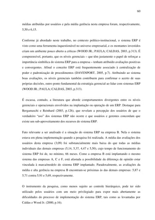 60
médias atribuídas por usuários e pela média gerência nesta empresa foram, respectivamente,
5,50 e 6,15.
Conforme já abordado neste trabalho, no contexto político-institucional, o sistema ERP é
visto como uma ferramenta inquestionável no universo empresarial, e os montantes investidos
criam um ambiente pouco aberto a críticas (WOOD JR.; PAULA; CALDAS, 2003, p.313). É
compreensível, portanto, que os níveis gerenciais – que têm justamente o papel de reforçar a
importância simbólica do sistema ERP para a empresa – tenham atribuído avaliações positivas
e convergentes. Afinal o conceito ERP está frequentemente associado à centralização de
poder e padronização de procedimentos (DAVENPORT, 2005, p.7). Atribuindo ao sistema
boas avaliações, os níveis gerenciais também contribuem para confirmar o acerto de suas
próprias decisões, outro ponto fundamental da estratégia gerencial ao lidar com sistemas ERP
(WOOD JR.; PAULA; CALDAS, 2003, p.313).
É escassa, contudo, a literatura que aborde comportamentos divergentes entre os níveis
gerenciais e operacionais envolvidos na implantação ou operação de um ERP. Destaque para
Bergamaschi e Reinhard (2003, p.126), que revelam a percepção dos usuários de que o
verdadeiro “uso” dos sistemas ERP não ocorre e que usuários e gerentes concordam que
existe um sub-aproveitamento dos recursos do sistema ERP.
Fato relevante a ser analisado é a situação do sistema ERP na empresa B. Nela o sistema
estava em plena implementação quando a pesquisa foi realizada. A média das avaliações dos
usuários desta empresa (3,09) foi substancialmente mais baixa do que todas as médias
individuais das demais empresas (5,14, 5,37, 4,47 e 5,50), cujo tempo de funcionamento do
sistema ERP foi de, no mínimo, 66 meses. Como a empresa B está implantando o mesmo
sistema das empresas A, C e F, está afastada a possibilidade da diferença de opinião estar
vinculada à marca/modelo do sistema ERP implantado. Paradoxalmente, as avaliações da
média e alta gerência na empresa B encontram-se próximas às das demais empresas: 5,87 e
5,71 contra 5,91 e 5,69, respectivamente.
O instrumento da pesquisa, como menos sujeito ao controle hierárquico, pode ter sido
utilizado pelos usuários com um meio privilegiado para expor mais abertamente as
dificuldades do processo de implementação do sistema ERP, tais como as levantadas por
Caldas e Wood Jr. (2000, p.16).
 