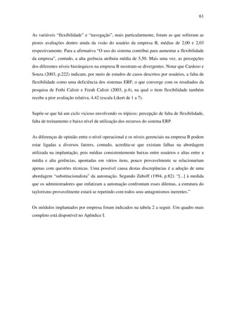 61
As variáveis “flexibilidade” e “navegação”, mais particularmente, foram as que sofreram as
piores avaliações dentro ainda da visão do usuário da empresa B, médias de 2,00 e 2,03
respectivamente. Para a afirmativa “O uso do sistema contribui para aumentar a flexibilidade
da empresa”, contudo, a alta gerência atribuiu média de 5,50. Mais uma vez, as percepções
dos diferentes níveis hierárquicos na empresa B mostram-se divergentes. Notar que Cardoso e
Souza (2003, p.222) indicam, por meio de estudos de casos descritos por usuários, a falta de
flexibilidade como uma deficiência dos sistemas ERP, o que converge com os resultados da
pesquisa de Fethi Calisir e Ferah Calisir (2003, p.4), na qual o item flexibilidade também
recebe a pior avaliação relativa, 4,42 (escala Likert de 1 a 7).
Supõe-se que há um ciclo vicioso envolvendo os tópicos: percepção de falta de flexibilidade,
falta de treinamento e baixo nível de utilização dos recursos do sistema ERP.
As diferenças de opinião entre o nível operacional e os níveis gerenciais na empresa B podem
estar ligadas a diversos fatores, contudo, acredita-se que existam falhas na abordagem
utilizada na implantação, pois médias consistentemente baixas entre usuários e altas entre a
média e alta gerências, apontadas em vários itens, pouco provavelmente se relacionariam
apenas com questões técnicas. Uma possível causa destas discrepâncias é a adoção de uma
abordagem “substitucionalista” da automação. Segundo Zuboff (1994, p.82): “[...] à medida
que os administradores que enfatizam a automação confrontam esses dilemas, a estrutura do
taylorismo provavelmente estará se repetindo com todos seus antagonismos inerentes.”
Os módulos implantados por empresa foram indicados na tabela 2 a seguir. Um quadro mais
completo está disponível no Apêndice I.
 