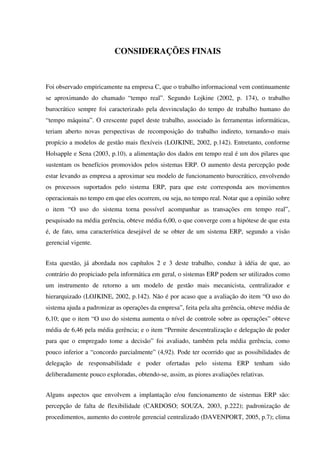 CONSIDERAÇÕES FINAIS
Foi observado empiricamente na empresa C, que o trabalho informacional vem continuamente
se aproximando do chamado “tempo real”. Segundo Lojkine (2002, p. 174), o trabalho
burocrático sempre foi caracterizado pela desvinculação do tempo de trabalho humano do
“tempo máquina”. O crescente papel deste trabalho, associado às ferramentas informáticas,
teriam aberto novas perspectivas de recomposição do trabalho indireto, tornando-o mais
propício a modelos de gestão mais flexíveis (LOJKINE, 2002, p.142). Entretanto, conforme
Holsapple e Sena (2003, p.10), a alimentação dos dados em tempo real é um dos pilares que
sustentam os benefícios promovidos pelos sistemas ERP. O aumento desta percepção pode
estar levando as empresa a aproximar seu modelo de funcionamento burocrático, envolvendo
os processos suportados pelo sistema ERP, para que este corresponda aos movimentos
operacionais no tempo em que eles ocorrem, ou seja, no tempo real. Notar que a opinião sobre
o item “O uso do sistema torna possível acompanhar as transações em tempo real”,
pesquisado na média gerência, obteve média 6,00, o que converge com a hipótese de que esta
é, de fato, uma característica desejável de se obter de um sistema ERP, segundo a visão
gerencial vigente.
Esta questão, já abordada nos capítulos 2 e 3 deste trabalho, conduz à idéia de que, ao
contrário do propiciado pela informática em geral, o sistemas ERP podem ser utilizados como
um instrumento de retorno a um modelo de gestão mais mecanicista, centralizador e
hierarquizado (LOJKINE, 2002, p.142). Não é por acaso que a avaliação do item “O uso do
sistema ajuda a padronizar as operações da empresa”, feita pela alta gerência, obteve média de
6,10; que o item “O uso do sistema aumenta o nível de controle sobre as operações” obteve
média de 6,46 pela média gerência; e o item “Permite descentralização e delegação de poder
para que o empregado tome a decisão” foi avaliado, também pela média gerência, como
pouco inferior a “concordo parcialmente” (4,92). Pode ter ocorrido que as possibilidades de
delegação de responsabilidade e poder ofertadas pelo sistema ERP tenham sido
deliberadamente pouco exploradas, obtendo-se, assim, as piores avaliações relativas.
Alguns aspectos que envolvem a implantação e/ou funcionamento de sistemas ERP são:
percepção de falta de flexibilidade (CARDOSO; SOUZA, 2003, p.222); padronização de
procedimentos, aumento do controle gerencial centralizado (DAVENPORT, 2005, p.7); clima
 