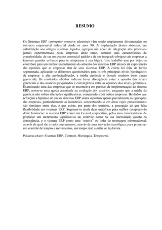 RESUMO
Os Sistemas ERP (enterprise resource planning) vêm sendo amplamente disseminados no
universo empresarial industrial desde os anos 90. A implantação destes sistemas, em
substituição aos antigos sistemas legados, agregou um nível de integração dos processos
jamais experimentado pelas empresas deste ramo, contudo suas características de
complexidade, de ser um pacote comercial padrão e de ser integrado obrigou tais empresas a
fazerem grandes esforços para se adaptarem à sua lógica. Este trabalho tem por objetivo
contribuir para um melhor entendimento do advento dos sistemas ERP através da explicitação
das opiniões que as empresas têm de seus sistemas ERP. A coleta foi feita de forma
segmentada, aplicando-se diferentes questionários para os três principais níveis hierárquicos
da empresa: a alta gerência/direção, a média gerência e demais usuários (sem cargo
gerencial). Os resultados obtidos indicam haver divergência entre a opinião dos níveis
gerenciais e dos usuários pesquisados e convergência entre as opiniões dos níveis gerenciais.
Examinando uma das empresas que se encontrava em período de implementação do sistema
ERP, notou-se uma queda acentuada na avaliação dos usuários, enquanto que a média da
gerência não sofreu alterações significativas, comparadas com outras empresas. Há dados que
reforçam a hipótese de que os sistemas ERP ainda suportam apenas parcialmente as operações
das empresas, particularmente as industriais, concentrando-se em áreas cujos procedimentos
são similares entre elas, e que existe, por parte dos usuários, a percepção de que falta
flexibilidade aos sistemas ERP. Sugerem-se ainda duas metáforas para melhor compreensão
deste fenômeno: o sistema ERP como um Leviatã corporativo, pelas suas características de
propiciar um incremento significativo do controle, tanto na sua intensidade quanto na
abrangência, e o sistema ERP como uma “esteira” ou linha de montagem informacional,
através da qual são criados mecanismos, através de uma inovação tecnológica, para promover
um controle de tempos e movimentos, em tempo real, similar ao taylorista.
Palavras-chave: Sistemas ERP. Controle. Hierarquia. Tempo real.
 