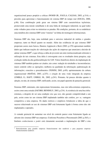 68
organizacional pouco propício a críticas (WOOD JR., PAULA; CALDAS, 2003, p.314); e
pressões para aproximar o funcionamento do sistema ERP do tempo real (SOUZA, 2000,
p.96). Esta combinação pode gerar um sistema ERP com características tayloristas,
promovendo uma tensão semelhante à de uma linha de montagem industrial, na qual todos
estão voltados para evitar ou minimizar as paradas. Há condições, portanto, de se estabelecer
uma metáfora dos sistemas ERP como “esteiras” ou linhas de montagem informacionais.
Sistemas ERP são, hoje, uma realidade para o universo industrial de médias e grandes
empresas, tanto no Brasil quanto no mundo. Além das evidências de que sistemas ERP
propiciam custos mais baixos, Hunton, Lippincott e Reck (2003, p.170) apresentam também
dados que indicam reações de valorização das ações de empresas que anunciam a decisão de
adotar sistemas ERP8
, o que reforça a idéia de já existir um mito institucionalizado referente à
utilização de tais sistemas. Esta idéia é convergente com os resultados desta pesquisa, cuja
avaliação média da alta gerência/direção foi 5,69. Vários benefícios diretos da implantação de
sistemas ERP também podem ser citados, tais como: redução de retrabalho e inconsistências;
maior controle sobre as operações; melhoria na qualidade da informação; padronização de
informações; conceitos e procedimentos (TONINI, 2003, p.69); aprimoramento da cultura
organizacional (MAÑAS, 2003, p.237); e criação de uma visão integrada da empresa
(UMBLE, E.; HAFT; UMBLE, M., 2002, p.241). Portanto, há poucas dúvidas quanto à
adoção, ou não, de sistemas ERP, ratificando, assim, seu papel aparente de panacéia gerencial.
Sistemas ERP, entretanto, não representam ferramentas, mas sim infra-estrutura corporativa,
assim como uma estrada (JACOBS; BENDOLY, 2003, p.234). A existência de uma boa infra-
estrutura, a despeito de ser uma condição sine qua non, não garante competitividade a um
país, assim como ter um sistema ERP implantado também não confere, per se, vantagem
competitiva a uma empresa. Os dados teóricos e empíricos fortalecem a idéia de que o
sucesso relacionado ao uso de sistemas ERP está fortemente ligado à forma como eles são
implantados e operados.
A vontade gerencial de aumentar seu nível de controle parece estar fortemente ligada ao
advento dos sistemas ERP nas empresas. Conforme Pozzebon e Pinsonneault (2003, p.363), o
binômio conhecimento e poder está claramente associado a implantações de ERP e esta
8
Particularmente para grandes empresas financeiramente não saudáveis e para pequenas empresas
financeiramente saudáveis
 