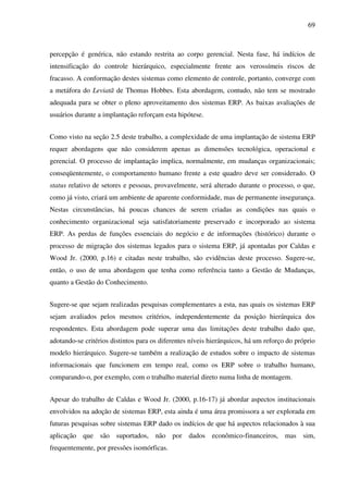 69
percepção é genérica, não estando restrita ao corpo gerencial. Nesta fase, há indícios de
intensificação do controle hierárquico, especialmente frente aos verossímeis riscos de
fracasso. A conformação destes sistemas como elemento de controle, portanto, converge com
a metáfora do Leviatã de Thomas Hobbes. Esta abordagem, contudo, não tem se mostrado
adequada para se obter o pleno aproveitamento dos sistemas ERP. As baixas avaliações de
usuários durante a implantação reforçam esta hipótese.
Como visto na seção 2.5 deste trabalho, a complexidade de uma implantação de sistema ERP
requer abordagens que não considerem apenas as dimensões tecnológica, operacional e
gerencial. O processo de implantação implica, normalmente, em mudanças organizacionais;
conseqüentemente, o comportamento humano frente a este quadro deve ser considerado. O
status relativo de setores e pessoas, provavelmente, será alterado durante o processo, o que,
como já visto, criará um ambiente de aparente conformidade, mas de permanente insegurança.
Nestas circunstâncias, há poucas chances de serem criadas as condições nas quais o
conhecimento organizacional seja satisfatoriamente preservado e incorporado ao sistema
ERP. As perdas de funções essenciais do negócio e de informações (histórico) durante o
processo de migração dos sistemas legados para o sistema ERP, já apontadas por Caldas e
Wood Jr. (2000, p.16) e citadas neste trabalho, são evidências deste processo. Sugere-se,
então, o uso de uma abordagem que tenha como referência tanto a Gestão de Mudanças,
quanto a Gestão do Conhecimento.
Sugere-se que sejam realizadas pesquisas complementares a esta, nas quais os sistemas ERP
sejam avaliados pelos mesmos critérios, independentemente da posição hierárquica dos
respondentes. Esta abordagem pode superar uma das limitações deste trabalho dado que,
adotando-se critérios distintos para os diferentes níveis hierárquicos, há um reforço do próprio
modelo hierárquico. Sugere-se também a realização de estudos sobre o impacto de sistemas
informacionais que funcionem em tempo real, como os ERP sobre o trabalho humano,
comparando-o, por exemplo, com o trabalho material direto numa linha de montagem.
Apesar do trabalho de Caldas e Wood Jr. (2000, p.16-17) já abordar aspectos institucionais
envolvidos na adoção de sistemas ERP, esta ainda é uma área promissora a ser explorada em
futuras pesquisas sobre sistemas ERP dado os indícios de que há aspectos relacionados à sua
aplicação que são suportados, não por dados econômico-financeiros, mas sim,
frequentemente, por pressões isomórficas.
 