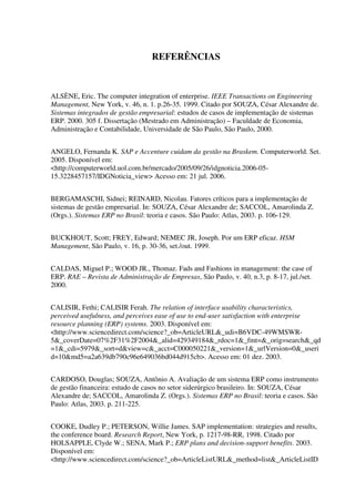 REFERÊNCIAS
ALSÈNE, Eric. The computer integration of enterprise. IEEE Transactions on Engineering
Management, New York, v. 46, n. 1. p.26-35. 1999. Citado por SOUZA, César Alexandre de.
Sistemas integrados de gestão empresarial: estudos de casos de implementação de sistemas
ERP. 2000. 305 f. Dissertação (Mestrado em Administração) – Faculdade de Economia,
Administração e Contabilidade, Universidade de São Paulo, São Paulo, 2000.
ANGELO, Fernanda K. SAP e Accenture cuidam da gestão na Braskem. Computerworld. Set.
2005. Disponível em:
<http://computerworld.uol.com.br/mercado/2005/09/26/idgnoticia.2006-05-
15.3228457157/IDGNoticia_view> Acesso em: 21 jul. 2006.
BERGAMASCHI, Sidnei; REINARD, Nicolau. Fatores críticos para a implementação de
sistemas de gestão empresarial. In: SOUZA, César Alexandre de; SACCOL, Amarolinda Z.
(Orgs.). Sistemas ERP no Brasil: teoria e casos. São Paulo: Atlas, 2003. p. 106-129.
BUCKHOUT, Scott; FREY, Edward; NEMEC JR, Joseph. Por um ERP eficaz. HSM
Management, São Paulo, v. 16, p. 30-36, set./out. 1999.
CALDAS, Miguel P.; WOOD JR., Thomaz. Fads and Fashions in management: the case of
ERP. RAE – Revista de Administração de Empresas, São Paulo, v. 40, n.3, p. 8-17, jul./set.
2000.
CALISIR, Fethi; CALISIR Ferah. The relation of interface usability characteristics,
perceived usefulness, and perceives ease of use to end-user satisfaction with enterprise
resource planning (ERP) systems. 2003. Disponível em:
<http://www.sciencedirect.com/science?_ob=ArticleURL&_udi=B6VDC-49WMSWR-
5&_coverDate=07%2F31%2F2004&_alid=429349184&_rdoc=1&_fmt=&_orig=search&_qd
=1&_cdi=5979&_sort=d&view=c&_acct=C000050221&_version=1&_urlVersion=0&_useri
d=10&md5=a2a639db790c96e649036bd044d915cb>. Acesso em: 01 dez. 2003.
CARDOSO, Douglas; SOUZA, Antônio A. Avaliação de um sistema ERP como instrumento
de gestão financeira: estudo de casos no setor siderúrgico brasileiro. In: SOUZA, César
Alexandre de; SACCOL, Amarolinda Z. (Orgs.). Sistemas ERP no Brasil: teoria e casos. São
Paulo: Atlas, 2003. p. 211-225.
COOKE, Dudley P.; PETERSON, Willie James. SAP implementation: strategies and results,
the conference board. Research Report, New York, p. 1217-98-RR, 1998. Citado por
HOLSAPPLE, Clyde W.; SENA, Mark P.; ERP plans and decision-support benefits. 2003.
Disponível em:
<http://www.sciencedirect.com/science?_ob=ArticleListURL&_method=list&_ArticleListID
 