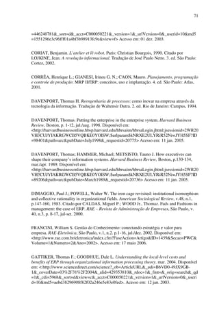 71
=446240781&_sort=d&_acct=C000050221&_version=1&_urlVersion=0&_userid=10&md5
=1551296e3c96fff01a4bf3b98913fc9e&view=f> Acesso em: 01 dez. 2003.
CORIAT, Benjamin. L’atelier et lê robot. Paris: Christian Bourgois, 1990. Citado por
LOJKINE, Jean. A revolução informacional. Tradução de José Paulo Netto. 3. ed. São Paulo:
Cortez, 2002.
CORRÊA, Henrique L.; GIANESI, Irineu G. N.; CAON, Mauro. Planejamento, programação
e controle de produção: MRP II/ERP: conceitos, uso e implantação. 4. ed. São Paulo: Atlas,
2001.
DAVENPORT, Thomas H. Reengenharia de processos: como inovar na empresa através da
tecnologia da informação. Tradução de Waltensir Dutra. 2. ed. Rio de Janeiro: Campus, 1994.
DAVENPORT, Thomas. Putting the enterprise in the enterprise system. Harvard Business
Review, Boston, p. 1-12, jul./aug. 1998. Disponível em:
<http://harvardbusinessonline.hbsp.harvard.edu/hbrsa/en/hbrsaLogin.jhtml;jsessionid=2WR20
VH3CUJYIAKRGWCB5VQBKE0YOISW;$urlparam$kNRXE2ULYRiR52NiwJYH5SF?ID
=98401&path=arc&pubDate=July1998&_requestid=20775> Acesso em: 11 jan. 2005.
DAVENPORT, Thomas; HAMMER, Michael; METSISTO, Tauno J. How executives can
shape their company’s information systems. Harvard Business Review, Boston, p.130-134,
mar./apr. 1989. Disponível em:
<http://harvardbusinessonline.hbsp.harvard.edu/hbrsa/en/hbrsaLogin.jhtml;jsessionid=2WR20
VH3CUJYIAKRGWCB5VQBKE0YOISW;$urlparam$kNRXE2ULYRiR52NiwJYH5SF?ID
=89206&path=arc&pubDate=March1989&_requestid=20736> Acesso em: 11 jan. 2005.
DIMAGGIO, Paul J.; POWELL, Walter W. The iron cage revisited: institutional isomorphism
and collective rationality in organizational fields. American Sociological Review, v.48, n.1,
p.147-160, 1983. Citado por CALDAS, Miguel P.; WOOD Jr., Thomaz. Fads and Fashions in
management: the case of ERP. RAE – Revista de Administração de Empresas, São Paulo, v.
40, n.3, p. 8-17, jul-set. 2000.
FRANCINI, William S. Gestão do Conhecimento: conectando estratégia e valor para
empresa. RAE-Eletrônica, São Paulo, v.1, n.2. p.1-16, jul./dez. 2002. Disponível em:
<http://www.rae.com.br/eletronica/index.cfm?FuseAction=Artigo&ID=1459&Secao=PWC&
Volume=1&Numero=2&Ano=2002>. Acesso em: 17 maio 2006.
GATTIKER, Thomas F.; GOODHUE, Dale L. Understanding the local-level costs and
benefits of ERP through organizational information processing theory. mar. 2004. Disponível
em: < http://www.sciencedirect.com/science?_ob=ArticleURL&_udi=B6VD0-49JX9GB-
1&_coverDate=03%2F31%2F2004&_alid=429353810&_rdoc=1&_fmt=&_orig=search&_qd
=1&_cdi=5968&_sort=d&view=c&_acct=C000050221&_version=1&_urlVersion=0&_useri
d=10&md5=aebd38296908f82f02a246e5e83e0fed>. Acesso em: 12 jan. 2003.
 